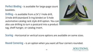 Perfect Binding - is available for large-page count
booklets.
Drilling – is available from a (¼") 1-hole drill,
3-hole drill (standard 3-ring binder) or 5-hole
automotive catalog rack style drill option. You can
also use drilling to turn a postcard into a product
tag, shelf hanger, or catalog insert.
Scoring - Horizontal or vertical score options are available on some sizes.
Round Cornering – is an option when you want all four corners rounded.
18
 