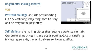 Do you offer mailing services?
YES!
Postcard Mailings - include postal sorting,
C.A.S.S. certifying, ink jetting, sort, tie, tray
and delivery to the post office.
Self Mailers - are mailing pieces that require a wafer seal or tab.
Our self-mailing prices include postal sorting, C.A.S.S. certifying,
ink jetting, sort, tie, tray and delivery to the post office.
19
 