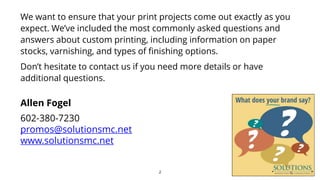 We want to ensure that your print projects come out exactly as you
expect. We’ve included the most commonly asked questions and
answers about custom printing, including information on paper
stocks, varnishing, and types of finishing options.
Don’t hesitate to contact us if you need more details or have
additional questions.
2
Allen Fogel
602-380-7230
promos@solutionsmc.net
www.solutionsmc.net
 