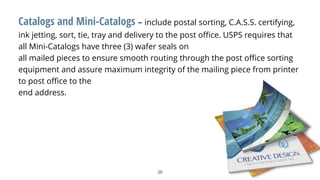 20
Catalogs and Mini-Catalogs – include postal sorting, C.A.S.S. certifying,
ink jetting, sort, tie, tray and delivery to the post office. USPS requires that
all Mini-Catalogs have three (3) wafer seals on
all mailed pieces to ensure smooth routing through the post office sorting
equipment and assure maximum integrity of the mailing piece from printer
to post office to the
end address.
 