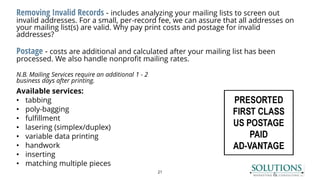 Removing Invalid Records - includes analyzing your mailing lists to screen out
invalid addresses. For a small, per-record fee, we can assure that all addresses on
your mailing list(s) are valid. Why pay print costs and postage for invalid
addresses?
Postage - costs are additional and calculated after your mailing list has been
processed. We also handle nonprofit mailing rates.
N.B. Mailing Services require an additional 1 - 2
business days after printing.
Available services:
• tabbing
• poly-bagging
• fulfillment
• lasering (simplex/duplex)
• variable data printing
• handwork
• inserting
• matching multiple pieces
21
 
