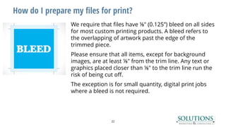 How do I prepare my files for print?
We require that files have ⅛" (0.125”) bleed on all sides
for most custom printing products. A bleed refers to
the overlapping of artwork past the edge of the
trimmed piece.
Please ensure that all items, except for background
images, are at least ⅛" from the trim line. Any text or
graphics placed closer than ⅛" to the trim line run the
risk of being cut off.
The exception is for small quantity, digital print jobs
where a bleed is not required.
22
 