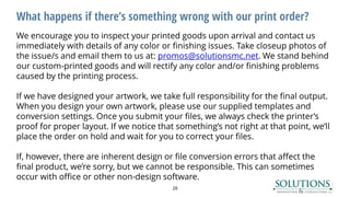 What happens if there’s something wrong with our print order?
28
We encourage you to inspect your printed goods upon arrival and contact us
immediately with details of any color or finishing issues. Take closeup photos of
the issue/s and email them to us at: promos@solutionsmc.net. We stand behind
our custom-printed goods and will rectify any color and/or finishing problems
caused by the printing process.
If we have designed your artwork, we take full responsibility for the final output.
When you design your own artwork, please use our supplied templates and
conversion settings. Once you submit your files, we always check the printer’s
proof for proper layout. If we notice that something’s not right at that point, we’ll
place the order on hold and wait for you to correct your files.
If, however, there are inherent design or file conversion errors that affect the
final product, we’re sorry, but we cannot be responsible. This can sometimes
occur with office or other non-design software.
 