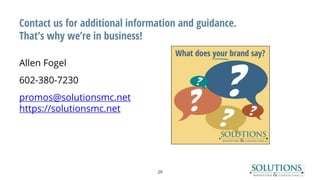 Contact us for additional information and guidance.
That’s why we’re in business!
Allen Fogel
602-380-7230
promos@solutionsmc.net
https://solutionsmc.net
29
 