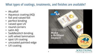 What types of coatings, treatments, and finishes are available?
• Akuafoil
• Aqueous coating (AQ)
• foil and raised foil
• perfect binding
• raised spot UV
• round corners
• satin AQ
• Saddlestitch binding
• soft velvet lamination
• spot UV coating
• uncoated painted edge
• UV coating
8
 