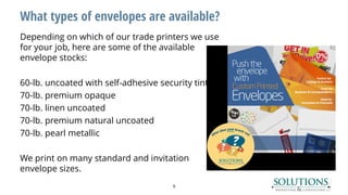 What types of envelopes are available?
Depending on which of our trade printers we use
for your job, here are some of the available
envelope stocks:
60-lb. uncoated with self-adhesive security tint
70-lb. premium opaque
70-lb. linen uncoated
70-lb. premium natural uncoated
70-lb. pearl metallic
We print on many standard and invitation
envelope sizes.
9
 