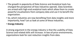 • The growth in popularity of Data Science and Analytical tools has
changed the perspective of how industries operate. Data Scientists
are armed with high-end analytical tools which allow them to create
powerful visualizations from company data and use it to benefit the
organization.
• So, which industries are now benefiting from data insights and more
importantly, how? Let us look at some of these industries.
• Energy Industry
A strong argument in the energy industry is that the usability of Data
Science and related skills will increase. In low oil price environments,
organizations look for cost reduction insights from data.
 