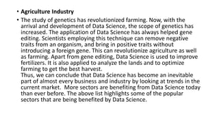 • Agriculture Industry
• The study of genetics has revolutionized farming. Now, with the
arrival and development of Data Science, the scope of genetics has
increased. The application of Data Science has always helped gene
editing. Scientists employing this technique can remove negative
traits from an organism, and bring in positive traits without
introducing a foreign gene. This can revolutionize agriculture as well
as farming. Apart from gene editing, Data Science is used to improve
fertilizers. It is also applied to analyze the lands and to optimize
farming to get the best harvest.
Thus, we can conclude that Data Science has become an inevitable
part of almost every business and industry by looking at trends in the
current market. More sectors are benefiting from Data Science today
than ever before. The above list highlights some of the popular
sectors that are being benefited by Data Science.
 