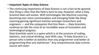 • Important Topics In Data Science
• The continuing importance of Data Science is not a fact to be ignored.
One thing is clear that the field is here to stay. However, what a Data
Scientist does will evolve. With technologies like Machine Learning
becoming ever-more commonplace and emerging fields like Deep
Learning gaining significant traction amongst researchers and
engineers — and the companies that hire them — Data Scientists
continue to ride the crest of an incredible wave of innovation and
technological progress.
Data Scientists work in a space which is at the juncture of coding,
statistics, and critical thinking. Josh Wills says, “A Data Scientist is a
person who is better at statistics than any programmer and better at
programming than any statistician.” Any comprehensive data science
course will cover:
 