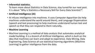 • inferential statistics.
To learn more about Statistics in Data Science, stay tuned for our next post.
It is about “Why is Statistics a Necessary Skill for Every Data Scientist?”.
• Artificial Intelligence (AI)
• AI infuses intelligence into machines. It uses Computer Apparition (to help
machines understand the world around them), and Language Dispensation
(speech and text processing) to help machines understand human text and
speech so that they can respond to them naturally.
• Machine Learning
• Machine Learning is a method of data analysis that automates analytical
model building. It is a branch of Artificial Intelligence, which is built on the
idea that machines can learn and adapt to experience. Data Mining, Data
Engineering, Data Science all use statistical learning algorithms (Machine
Learning) to gather intelligence from the data.
 