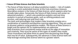 • Future Of Data Science And Data Scientists
• The future of Data Science is all about predictive models — lots of models
running in a semi-automated manner at the truly enormous measure.
Descriptive analysis is the history of Data Science, which explains what has
already taken place. Conversely, the future of Data Science will center on
advanced analytics — which uses predictive analytics and real-time
analytics in pursuit of business goals, such as refining products and
services, and reducing cost and churn rate.
The tools and technologies that modern Data Scientists employ are a
combination of statistical and Machine Learning algorithms. They are used
to discover patterns using predictive models. The future of Data Science is
bright and the options for its implementation are extensive.
Data Scientists must consistently evolve and be at the edge of innovation
and creativity. They must be aware of the types of models they create.
These innovations will allow them to spend time discovering new things
that may be of value. Subsequently, the advances in Data Science tools will
help leverage existing Data Science talent to a greater extent.
 
