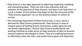 • Data Science is the right approach to obtaining, exploring, modeling
and interpreting data. There are still a few industries that are
unaware of the potential of Data Science, and how it can help them. It
is just a matter of time before they begin to feel the necessity of the
“Data Science approach” to run the business better or rather, to
survive.
• The increasing importance of Data Science has, in turn, led to a
demand for Data Science professionals. Data Science is now an
integral aspect of leading brands, businesses, public agencies and
non-profit organizations. Various Data Science professionals are
working tirelessly to make sense of large amounts of data to discover
relevant patterns and designs in them. They are enabling businesses
to effectively utilize the data, and realize future goals and objectives.
 