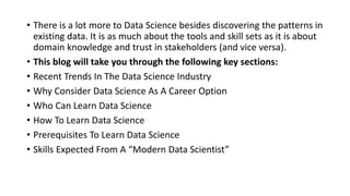 • There is a lot more to Data Science besides discovering the patterns in
existing data. It is as much about the tools and skill sets as it is about
domain knowledge and trust in stakeholders (and vice versa).
• This blog will take you through the following key sections:
• Recent Trends In The Data Science Industry
• Why Consider Data Science As A Career Option
• Who Can Learn Data Science
• How To Learn Data Science
• Prerequisites To Learn Data Science
• Skills Expected From A “Modern Data Scientist”
 