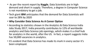 • As per the recent report by Kaggle, Data Scientists are in high
demand and short in supply. Therefore, a degree in Computer Science
is not mandatory to get a job.
• Tech giant IBM anticipates that the demand for Data Scientists will
soar to 28% by 2020
• Why Consider Data Science As A Career Option
• According to statistics shown in the Analytics & Data Science India
Jobs Study 2017, India presently contributes to 12% of worldwide
analytics and Data Science job openings, which makes it a chief hub
for analytics in the world, after the US. In fact, a report suggests India
has 50,000 vacancies in analytics.
• It’s evident that Data Science has made its mark in every sector it’s
been employed.
 