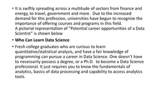 • It is swiftly spreading across a multitude of sectors from finance and
energy, to travel, government and more. Due to the increased
demand for this profession, universities have begun to recognize the
importance of offering courses and programs in this field.
A pictorial representation of “Potential career opportunities of a Data
Scientist” is shown below
• Who Can Learn Data Science
• Fresh college graduates who are curious to learn
quantitative/statistical analysis, and have a fair knowledge of
programming can pursue a career in Data Science. One doesn’t have
to necessarily possess a degree, or a Ph.D. to become a Data Science
professional. It just requires you to know the fundamentals of
analytics, basics of data processing and capability to access analytics
tools.
 