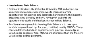• How to Learn Data Science
• Eminent institutions like Columbia University, MIT and others are
implementing campus-wide initiatives to increase learning
opportunities for aspiring data scientists. Furthermore, the master’s
programs at UC Berkeley and NYU have given students the
opportunity to study and develop a career in Data Science.
• An alternative approach to learning Data Science is to take up a
modular approach and opt for short, certified, quality MOOCs. These
courses deliver a hands-on experience and practical knowledge of
Data Science concepts. Also, MOOCs are affordable than the Master’s
Data Science degree programs.
 