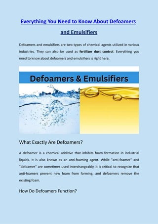 Everything You Need to Know About Defoamers
and Emulsifiers
Defoamers and emulsifiers are two types of chemical agents utilized in various
industries. They can also be used as fertilizer dust control. Everything you
need to know about defoamers and emulsifiers is right here.
What Exactly Are Defoamers?
A defoamer is a chemical additive that inhibits foam formation in industrial
liquids. It is also known as an anti-foaming agent. While "anti-foamer" and
"defoamer" are sometimes used interchangeably, it is critical to recognize that
anti-foamers prevent new foam from forming, and defoamers remove the
existing foam.
How Do Defoamers Function?
 