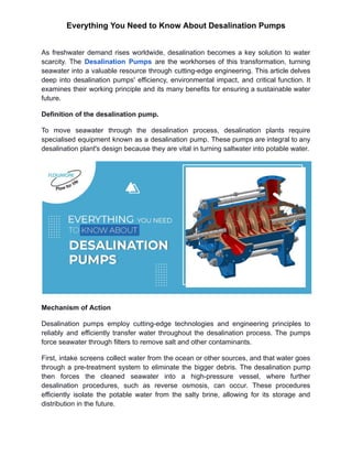 Everything You Need to Know About Desalination Pumps
As freshwater demand rises worldwide, desalination becomes a key solution to water
scarcity. The Desalination Pumps are the workhorses of this transformation, turning
seawater into a valuable resource through cutting-edge engineering. This article delves
deep into desalination pumps' efficiency, environmental impact, and critical function. It
examines their working principle and its many benefits for ensuring a sustainable water
future.
Definition of the desalination pump.
To move seawater through the desalination process, desalination plants require
specialised equipment known as a desalination pump. These pumps are integral to any
desalination plant's design because they are vital in turning saltwater into potable water.
Mechanism of Action
Desalination pumps employ cutting-edge technologies and engineering principles to
reliably and efficiently transfer water throughout the desalination process. The pumps
force seawater through filters to remove salt and other contaminants.
First, intake screens collect water from the ocean or other sources, and that water goes
through a pre-treatment system to eliminate the bigger debris. The desalination pump
then forces the cleaned seawater into a high-pressure vessel, where further
desalination procedures, such as reverse osmosis, can occur. These procedures
efficiently isolate the potable water from the salty brine, allowing for its storage and
distribution in the future.
 
