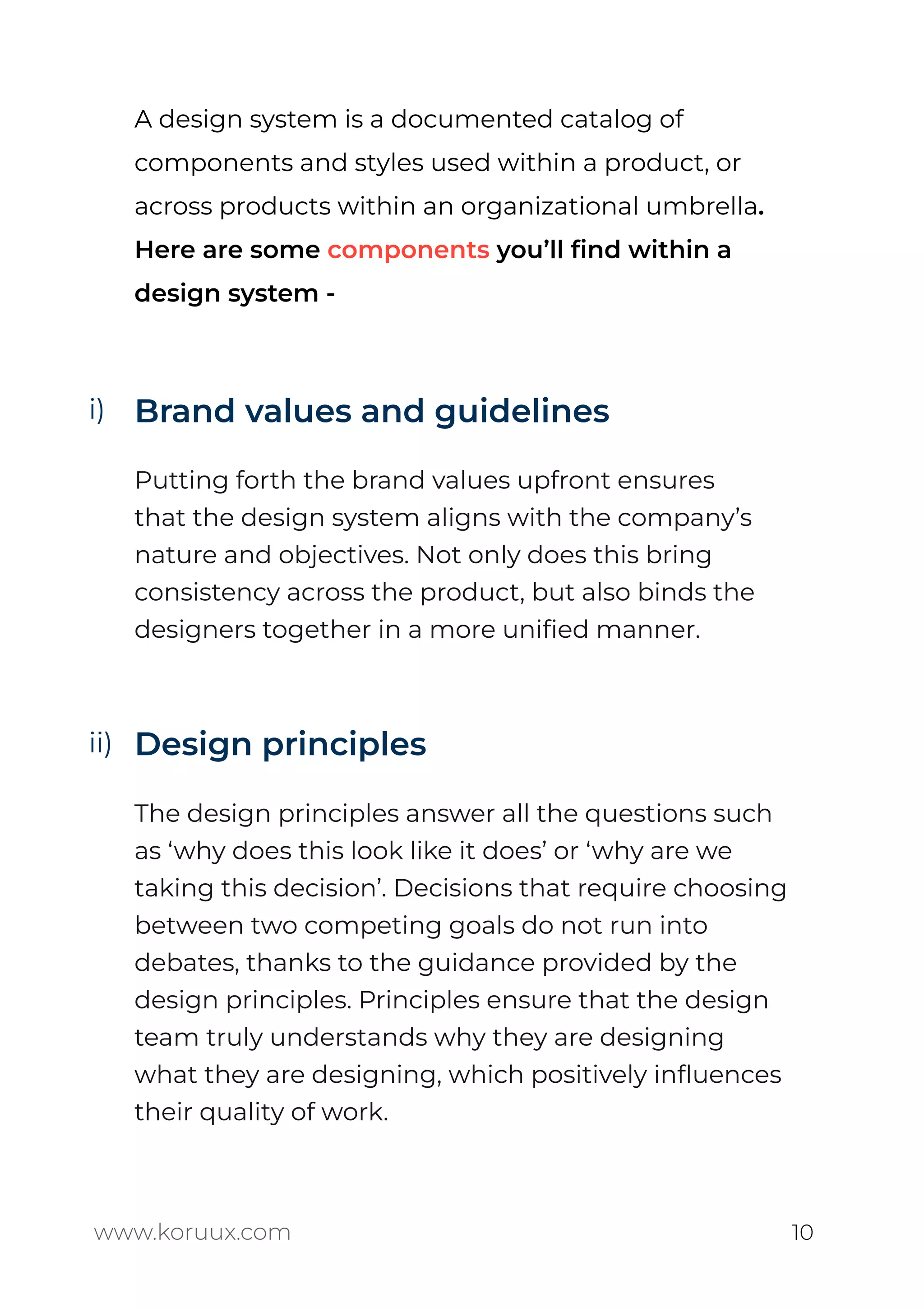 A design system is a documented catalog of
components and styles used within a product, or
across products within an organizational umbrella.
Here are some components you’ll ﬁnd within a
design system -
Brand values and guidelines
Putting forth the brand values upfront ensures
that the design system aligns with the company’s
nature and objectives. Not only does this bring
consistency across the product, but also binds the
designers together in a more uniﬁed manner.
Design principles
The design principles answer all the questions such
as ‘why does this look like it does’ or ‘why are we
taking this decision’. Decisions that require choosing
between two competing goals do not run into
debates, thanks to the guidance provided by the
design principles. Principles ensure that the design
team truly understands why they are designing
what they are designing, which positively inﬂuences
their quality of work.
www.koruux.com 10
i)
ii)
 