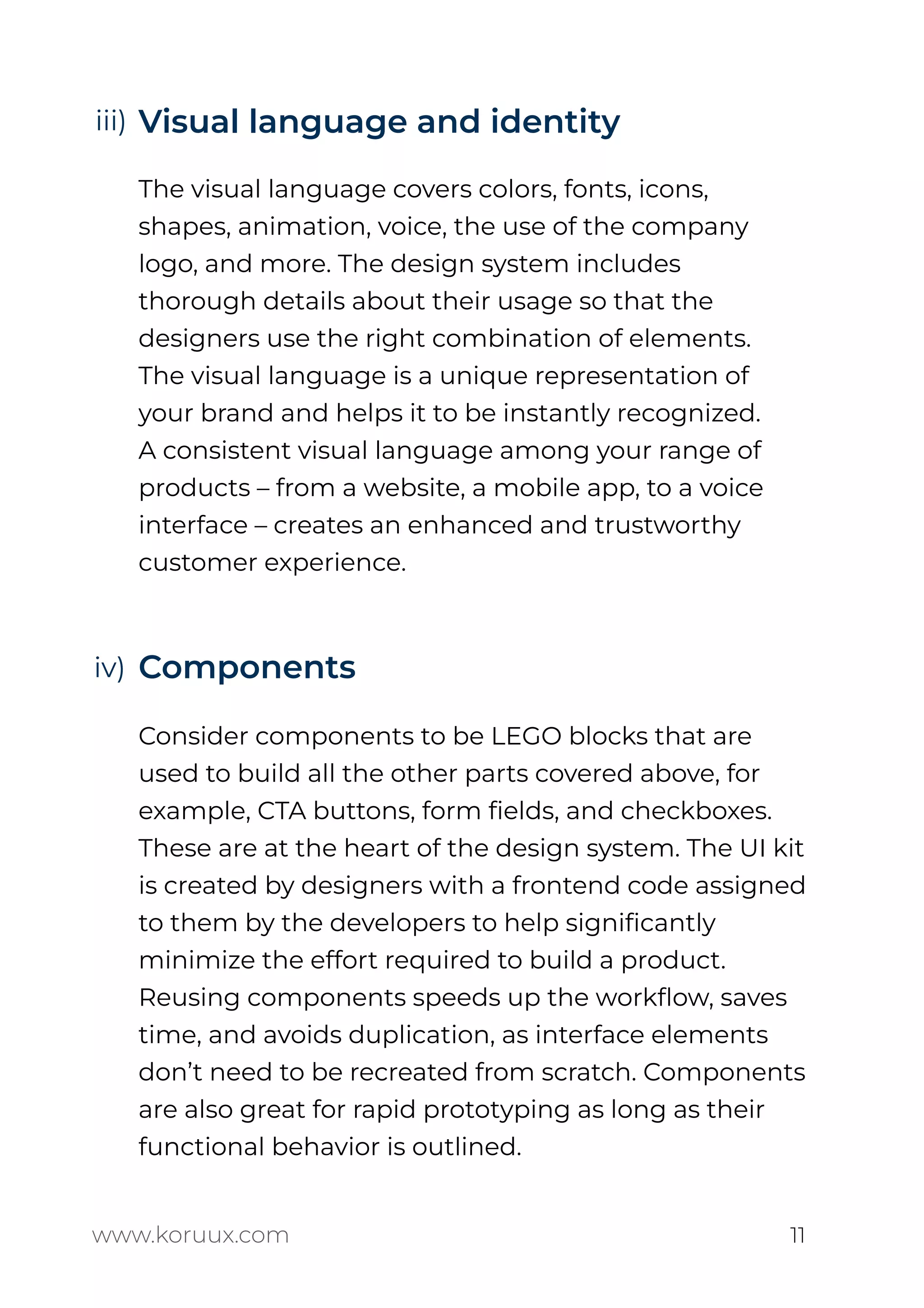 Visual language and identity
The visual language covers colors, fonts, icons,
shapes, animation, voice, the use of the company
logo, and more. The design system includes
thorough details about their usage so that the
designers use the right combination of elements.
The visual language is a unique representation of
your brand and helps it to be instantly recognized.
A consistent visual language among your range of
products – from a website, a mobile app, to a voice
interface – creates an enhanced and trustworthy
customer experience.
Components
Consider components to be LEGO blocks that are
used to build all the other parts covered above, for
example, CTA buttons, form ﬁelds, and checkboxes.
These are at the heart of the design system. The UI kit
is created by designers with a frontend code assigned
to them by the developers to help signiﬁcantly
minimize the effort required to build a product.
Reusing components speeds up the workﬂow, saves
time, and avoids duplication, as interface elements
don’t need to be recreated from scratch. Components
are also great for rapid prototyping as long as their
functional behavior is outlined.
www.koruux.com 11
iii)
iv)
 