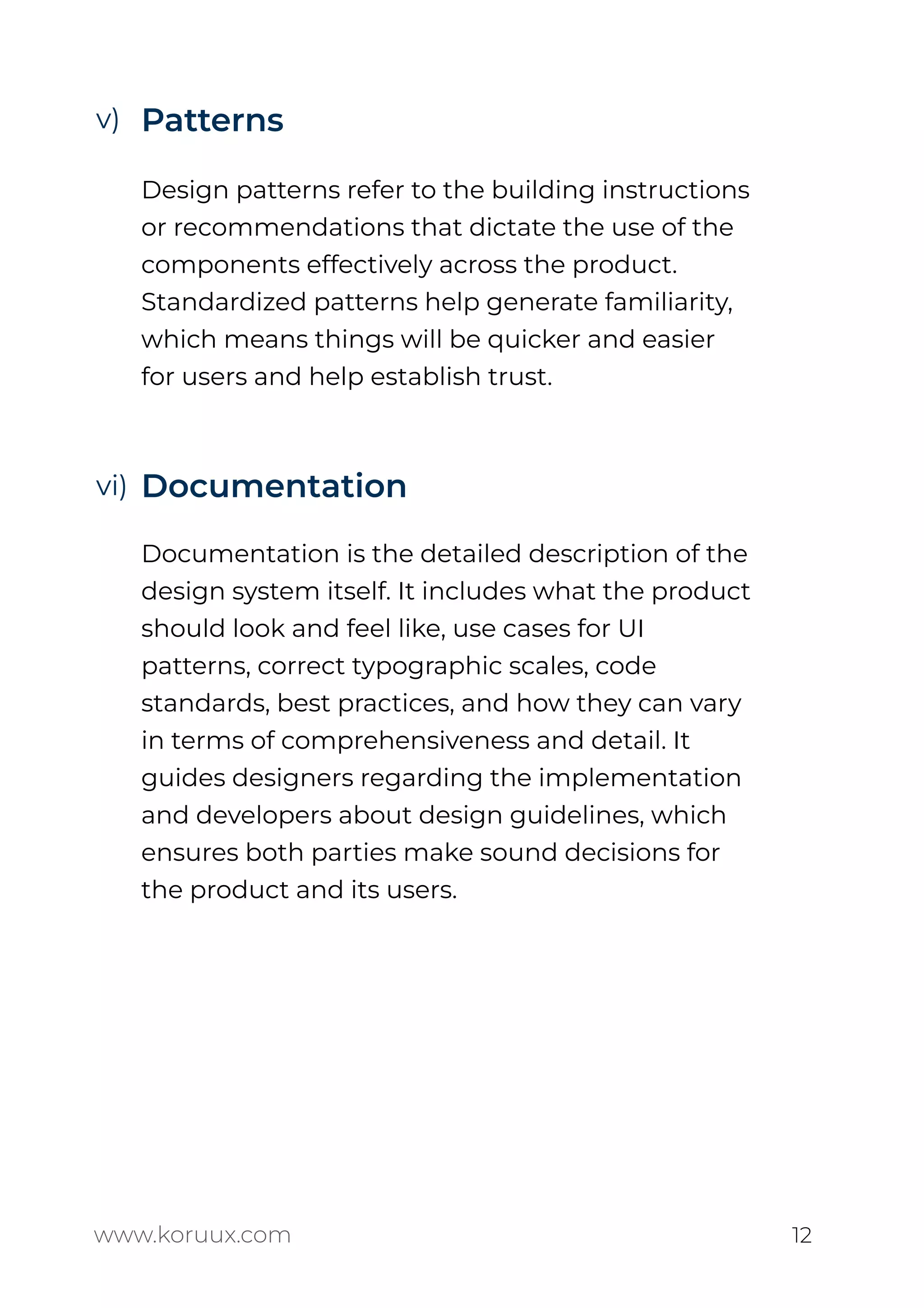 Patterns
Design patterns refer to the building instructions
or recommendations that dictate the use of the
components effectively across the product.
Standardized patterns help generate familiarity,
which means things will be quicker and easier
for users and help establish trust.
Documentation
Documentation is the detailed description of the
design system itself. It includes what the product
should look and feel like, use cases for UI
patterns, correct typographic scales, code
standards, best practices, and how they can vary
in terms of comprehensiveness and detail. It
guides designers regarding the implementation
and developers about design guidelines, which
ensures both parties make sound decisions for
the product and its users.
www.koruux.com 12
v)
vi)
 