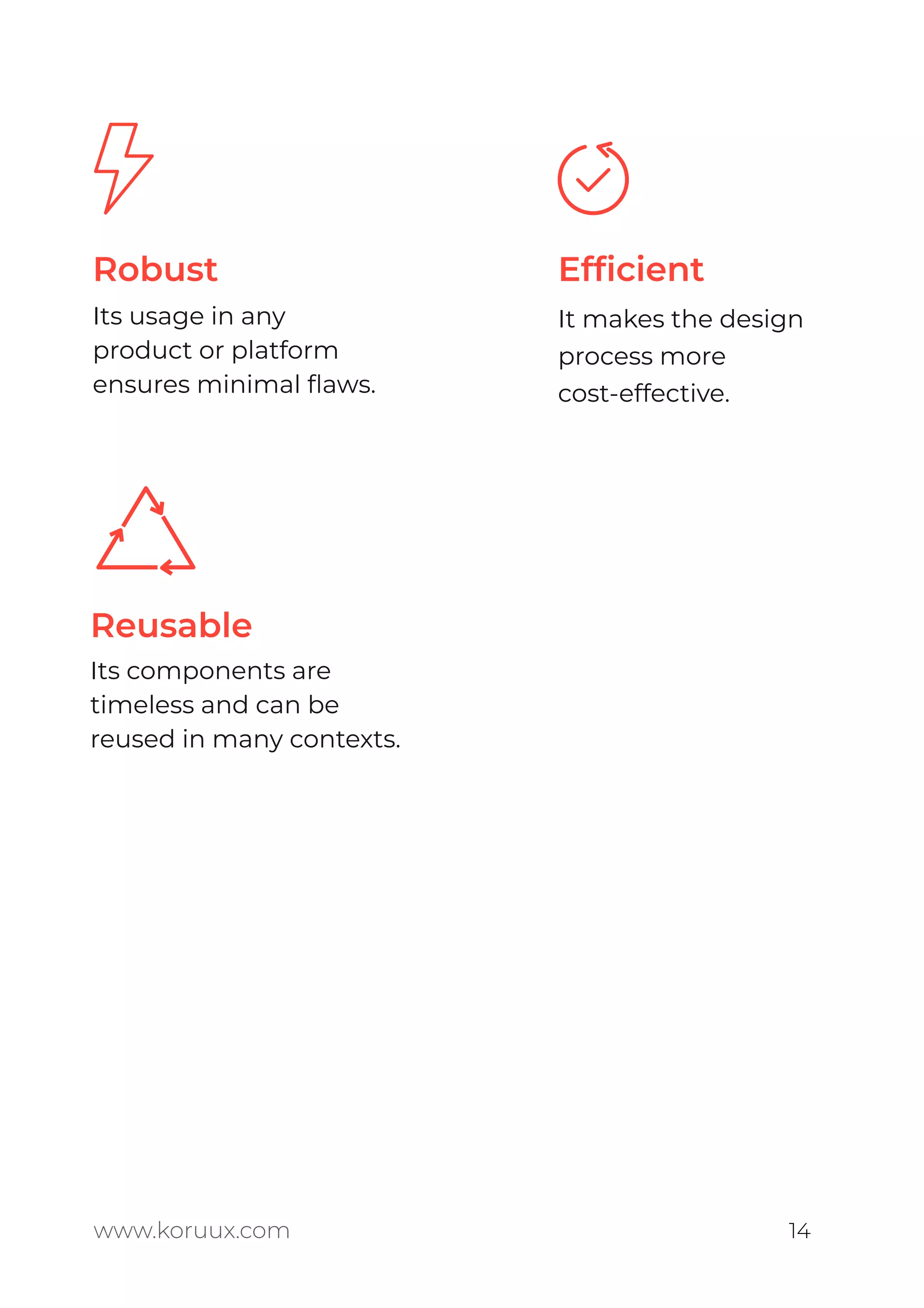 www.koruux.com 14
Robust
Its usage in any
product or platform
ensures minimal ﬂaws.
Reusable
Its components are
timeless and can be
reused in many contexts.
Efﬁcient
It makes the design
process more
cost-effective.
 