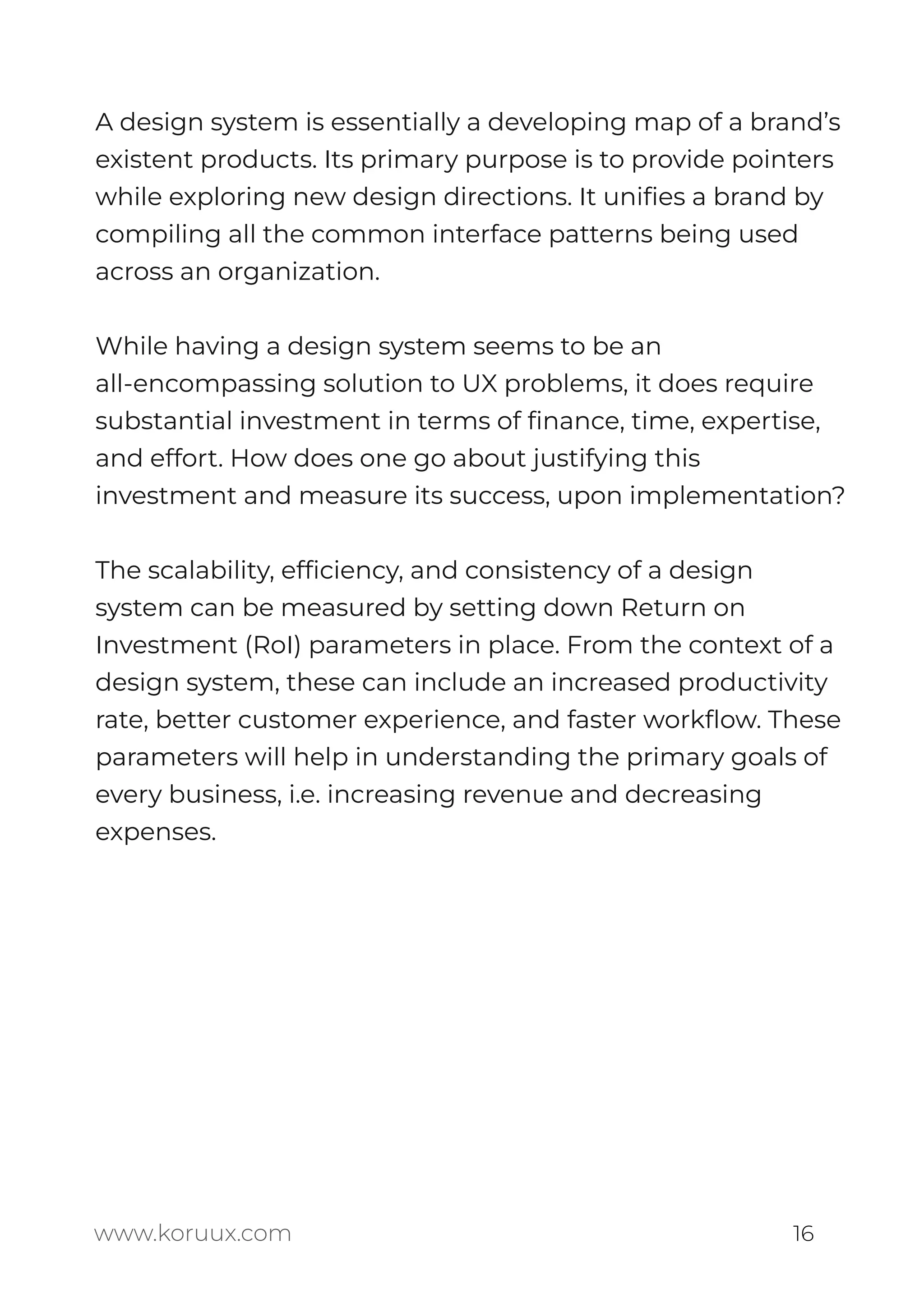 A design system is essentially a developing map of a brand’s
existent products. Its primary purpose is to provide pointers
while exploring new design directions. It uniﬁes a brand by
compiling all the common interface patterns being used
across an organization.
While having a design system seems to be an
all-encompassing solution to UX problems, it does require
substantial investment in terms of ﬁnance, time, expertise,
and effort. How does one go about justifying this
investment and measure its success, upon implementation?
The scalability, efﬁciency, and consistency of a design
system can be measured by setting down Return on
Investment (RoI) parameters in place. From the context of a
design system, these can include an increased productivity
rate, better customer experience, and faster workﬂow. These
parameters will help in understanding the primary goals of
every business, i.e. increasing revenue and decreasing
expenses.
www.koruux.com 16
 