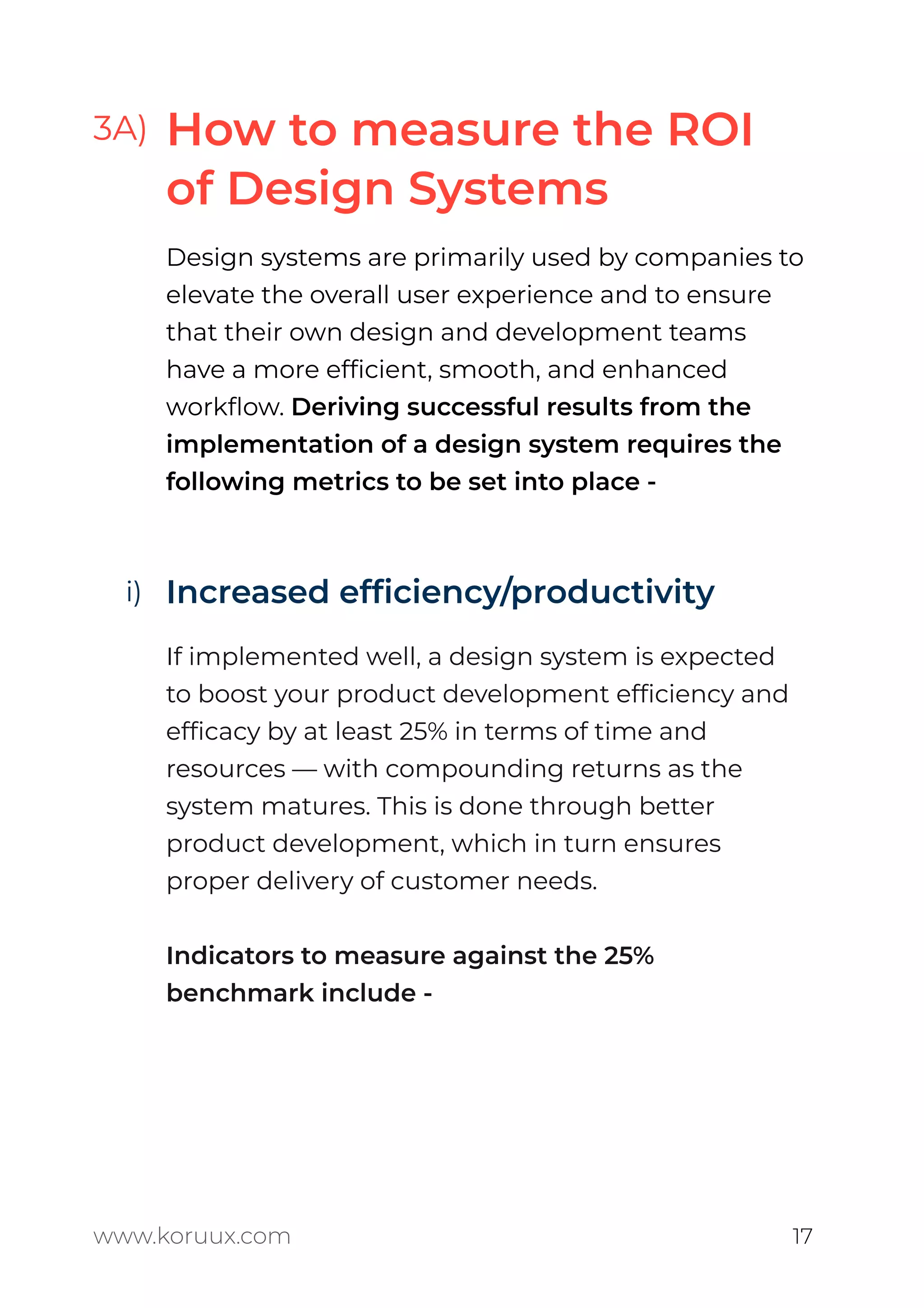3A)
Design systems are primarily used by companies to
elevate the overall user experience and to ensure
that their own design and development teams
have a more efﬁcient, smooth, and enhanced
workﬂow. Deriving successful results from the
implementation of a design system requires the
following metrics to be set into place -
Increased efﬁciency/productivity
If implemented well, a design system is expected
to boost your product development efﬁciency and
efﬁcacy by at least 25% in terms of time and
resources — with compounding returns as the
system matures. This is done through better
product development, which in turn ensures
proper delivery of customer needs.
Indicators to measure against the 25%
benchmark include -
www.koruux.com 17
How to measure the ROI
of Design Systems
i)
 