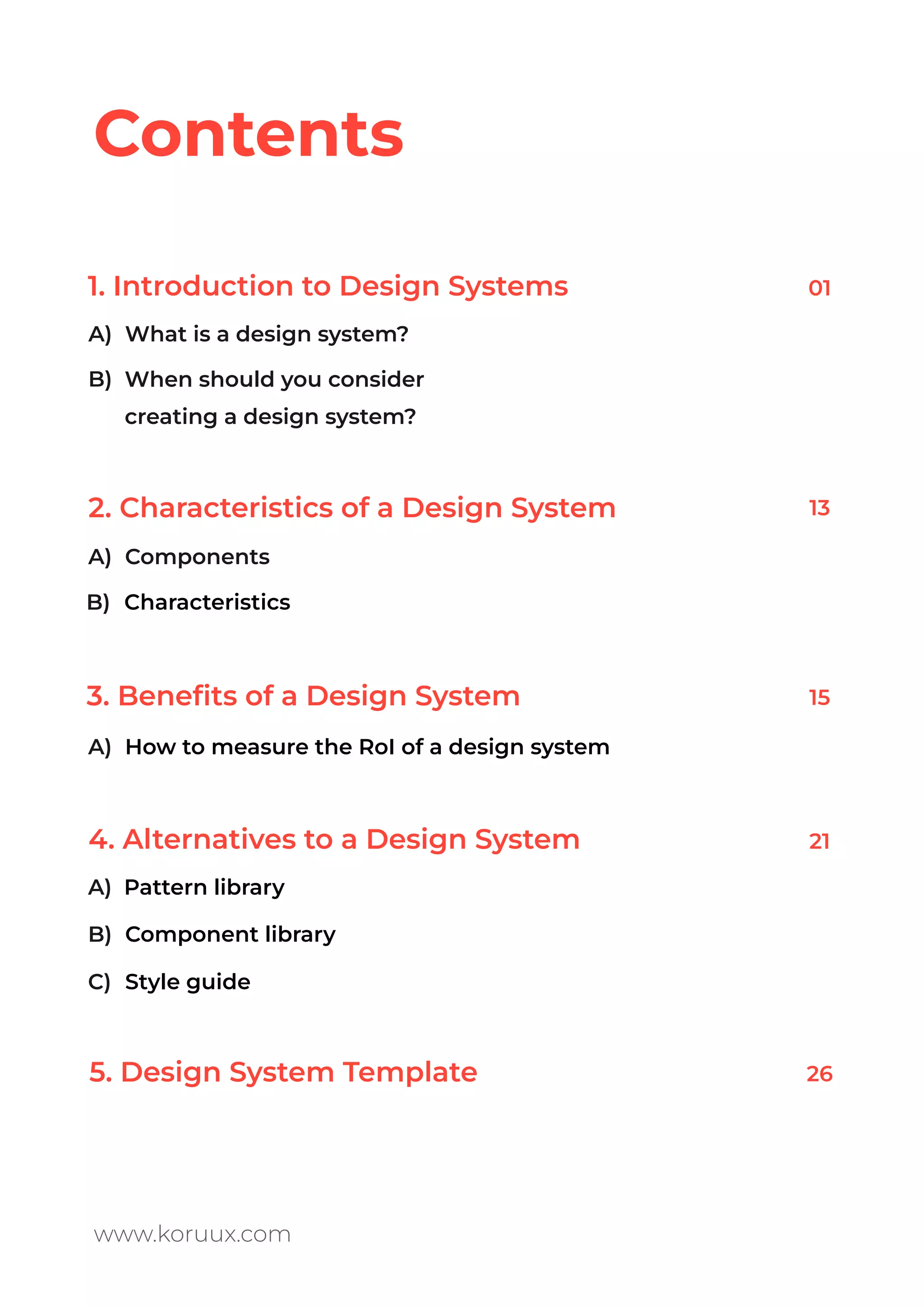 1. Introduction to Design Systems
2. Characteristics of a Design System
3. Beneﬁts of a Design System
4. Alternatives to a Design System
5. Design System Template
Contents
www.koruux.com
How to measure the RoI of a design system
When should you consider
creating a design system?
Characteristics
Component library
Style guide
01
13
15
21
26
What is a design system?
Components
A)
B)
A)
A)
A)
B)
C)
B)
Pattern library
 