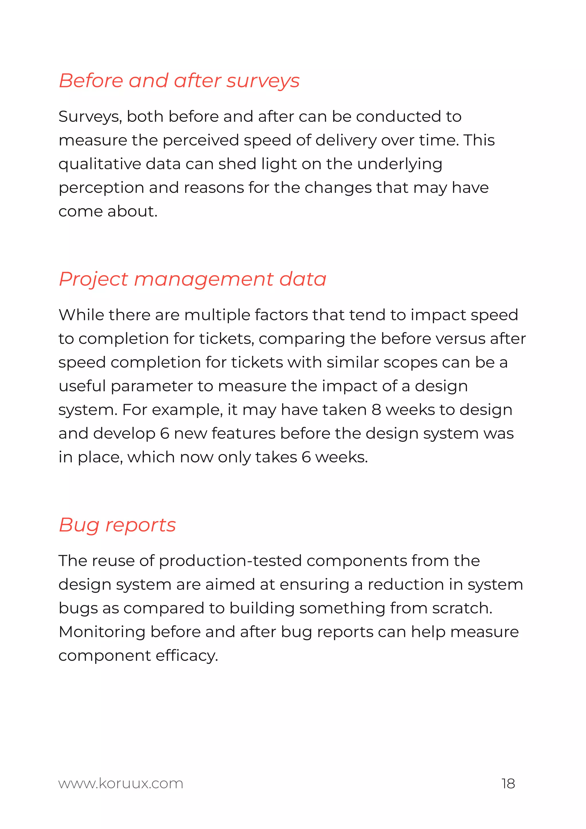 Before and after surveys
Surveys, both before and after can be conducted to
measure the perceived speed of delivery over time. This
qualitative data can shed light on the underlying
perception and reasons for the changes that may have
come about.
Project management data
While there are multiple factors that tend to impact speed
to completion for tickets, comparing the before versus after
speed completion for tickets with similar scopes can be a
useful parameter to measure the impact of a design
system. For example, it may have taken 8 weeks to design
and develop 6 new features before the design system was
in place, which now only takes 6 weeks.
Bug reports
The reuse of production-tested components from the
design system are aimed at ensuring a reduction in system
bugs as compared to building something from scratch.
Monitoring before and after bug reports can help measure
component efﬁcacy.
www.koruux.com 18
 