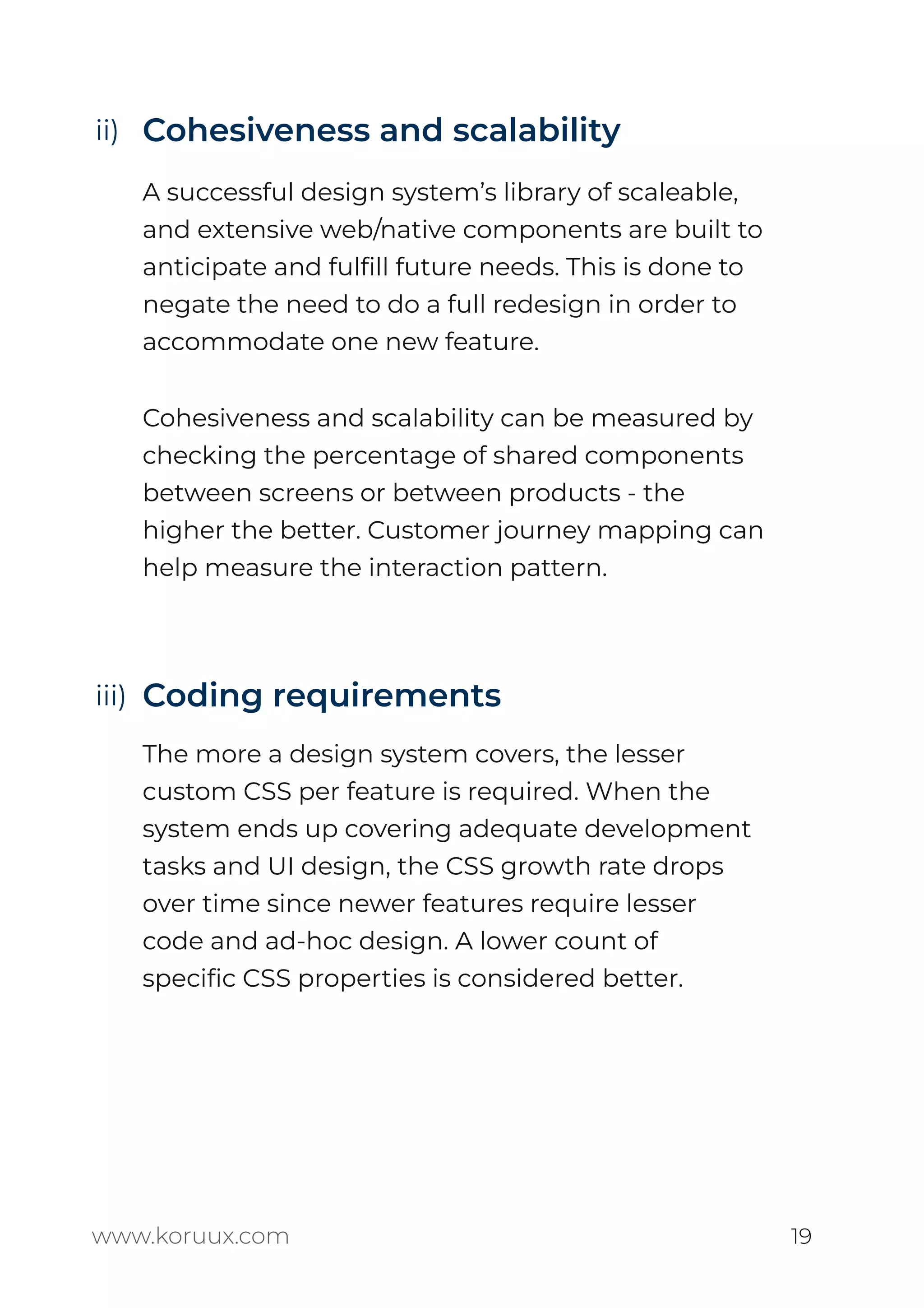 Cohesiveness and scalability
A successful design system’s library of scaleable,
and extensive web/native components are built to
anticipate and fulﬁll future needs. This is done to
negate the need to do a full redesign in order to
accommodate one new feature.
Cohesiveness and scalability can be measured by
checking the percentage of shared components
between screens or between products - the
higher the better. Customer journey mapping can
help measure the interaction pattern.
Coding requirements
The more a design system covers, the lesser
custom CSS per feature is required. When the
system ends up covering adequate development
tasks and UI design, the CSS growth rate drops
over time since newer features require lesser
code and ad-hoc design. A lower count of
speciﬁc CSS properties is considered better.
www.koruux.com 19
ii)
iii)
 