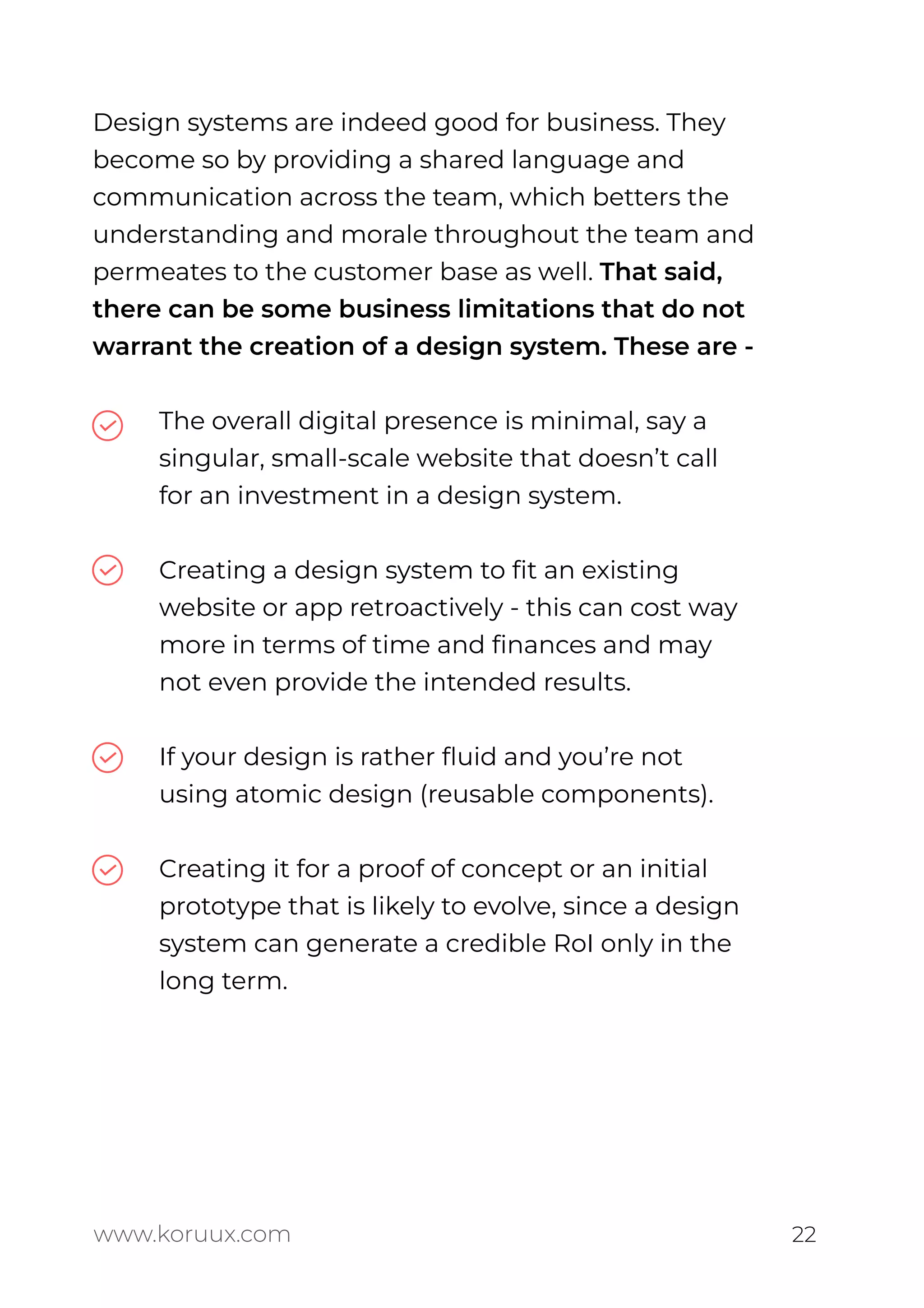 Design systems are indeed good for business. They
become so by providing a shared language and
communication across the team, which betters the
understanding and morale throughout the team and
permeates to the customer base as well. That said,
there can be some business limitations that do not
warrant the creation of a design system. These are -
The overall digital presence is minimal, say a
singular, small-scale website that doesn’t call
for an investment in a design system.
Creating a design system to ﬁt an existing
website or app retroactively - this can cost way
more in terms of time and ﬁnances and may
not even provide the intended results.
If your design is rather ﬂuid and you’re not
using atomic design (reusable components).
Creating it for a proof of concept or an initial
prototype that is likely to evolve, since a design
system can generate a credible RoI only in the
long term.
www.koruux.com 22
 