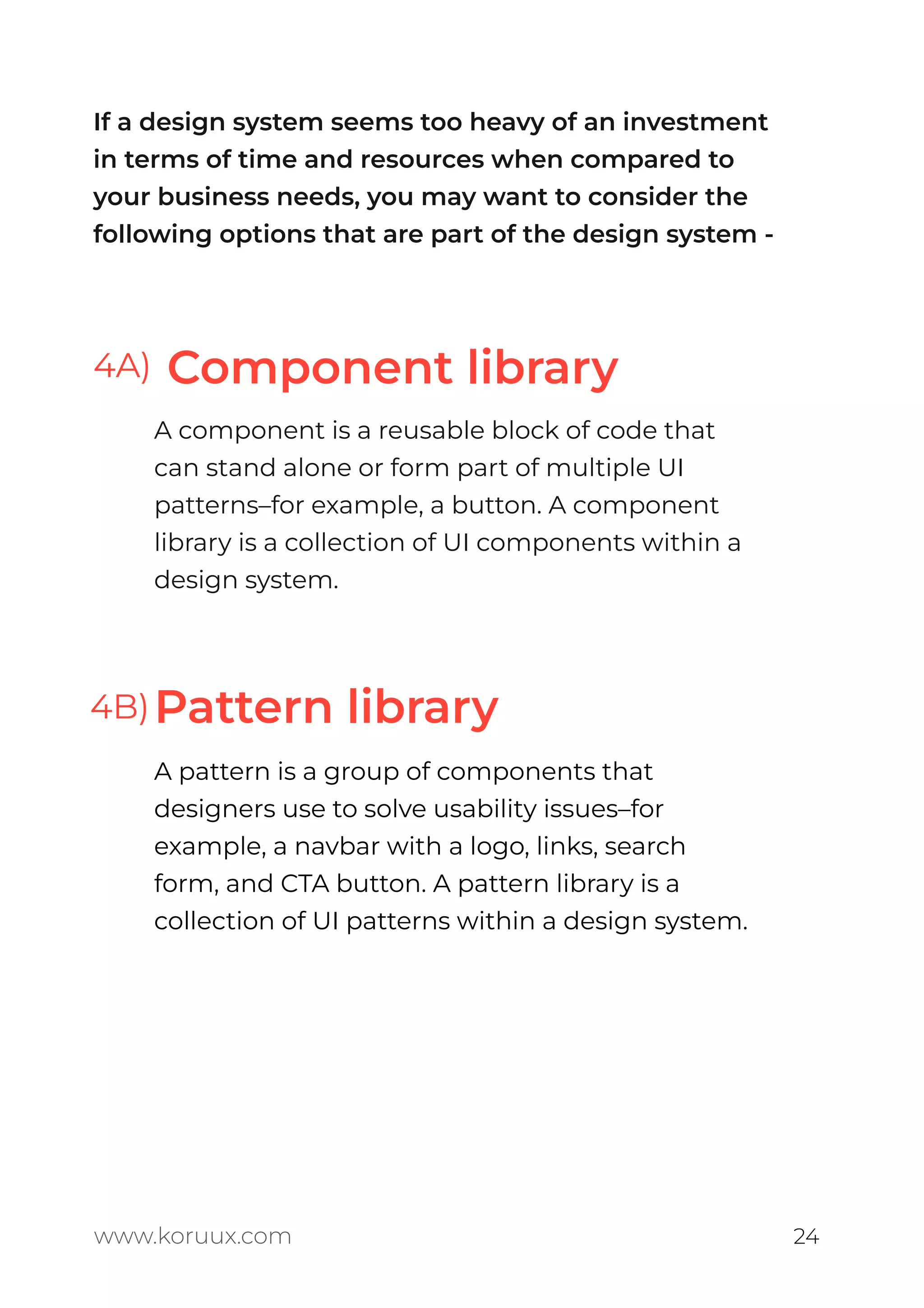 If a design system seems too heavy of an investment
in terms of time and resources when compared to
your business needs, you may want to consider the
following options that are part of the design system -
Component library
Pattern library
A component is a reusable block of code that
can stand alone or form part of multiple UI
patterns–for example, a button. A component
library is a collection of UI components within a
design system.
A pattern is a group of components that
designers use to solve usability issues–for
example, a navbar with a logo, links, search
form, and CTA button. A pattern library is a
collection of UI patterns within a design system.
www.koruux.com 24
4A)
4B)
 
