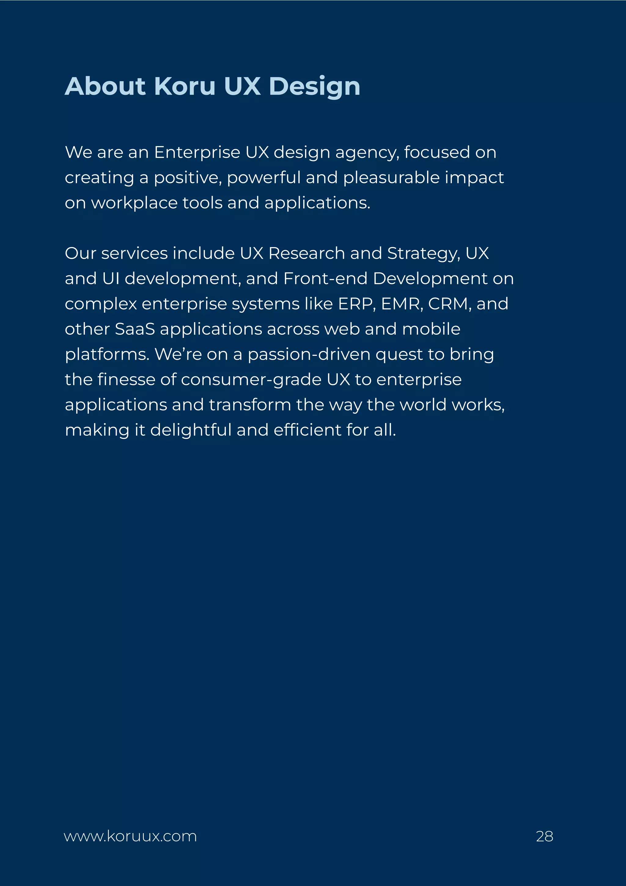 About Koru UX Design
We are an Enterprise UX design agency, focused on
creating a positive, powerful and pleasurable impact
on workplace tools and applications.
Our services include UX Research and Strategy, UX
and UI development, and Front-end Development on
complex enterprise systems like ERP, EMR, CRM, and
other SaaS applications across web and mobile
platforms. We’re on a passion-driven quest to bring
the ﬁnesse of consumer-grade UX to enterprise
applications and transform the way the world works,
making it delightful and efﬁcient for all.
www.koruux.com 28
 