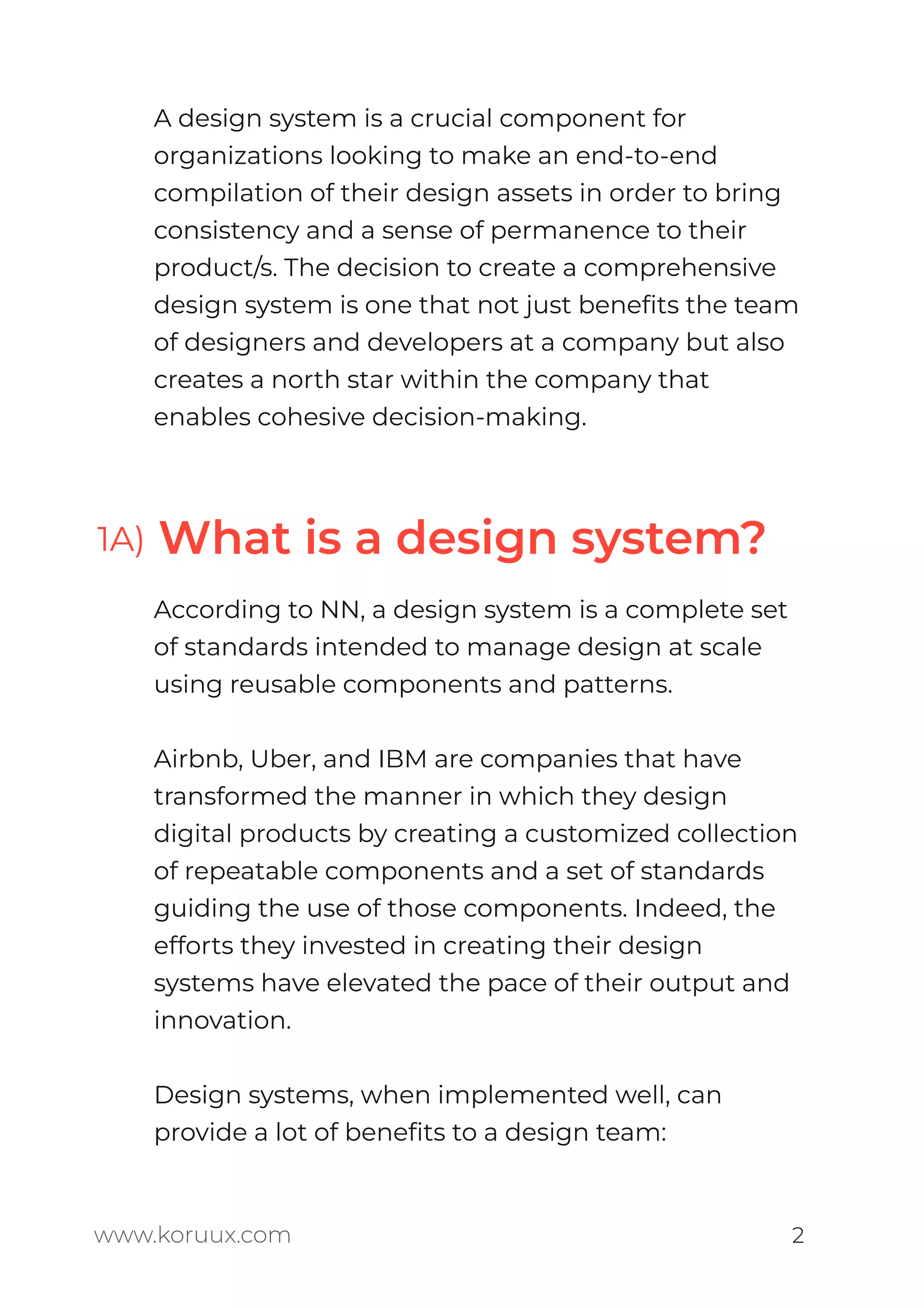 A design system is a crucial component for
organizations looking to make an end-to-end
compilation of their design assets in order to bring
consistency and a sense of permanence to their
product/s. The decision to create a comprehensive
design system is one that not just beneﬁts the team
of designers and developers at a company but also
creates a north star within the company that
enables cohesive decision-making.
According to NN, a design system is a complete set
of standards intended to manage design at scale
using reusable components and patterns.
Airbnb, Uber, and IBM are companies that have
transformed the manner in which they design
digital products by creating a customized collection
of repeatable components and a set of standards
guiding the use of those components. Indeed, the
efforts they invested in creating their design
systems have elevated the pace of their output and
innovation.
Design systems, when implemented well, can
provide a lot of beneﬁts to a design team:
www.koruux.com 2
1A) What is a design system?
 