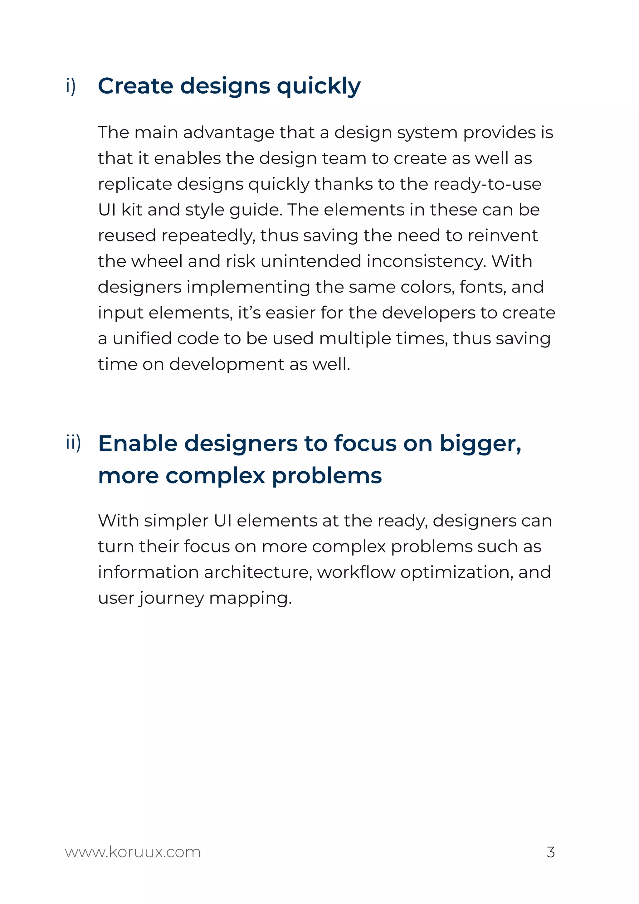 Create designs quickly
The main advantage that a design system provides is
that it enables the design team to create as well as
replicate designs quickly thanks to the ready-to-use
UI kit and style guide. The elements in these can be
reused repeatedly, thus saving the need to reinvent
the wheel and risk unintended inconsistency. With
designers implementing the same colors, fonts, and
input elements, it’s easier for the developers to create
a uniﬁed code to be used multiple times, thus saving
time on development as well.
Enable designers to focus on bigger,
more complex problems
With simpler UI elements at the ready, designers can
turn their focus on more complex problems such as
information architecture, workﬂow optimization, and
user journey mapping.
www.koruux.com 3
i)
ii)
 
