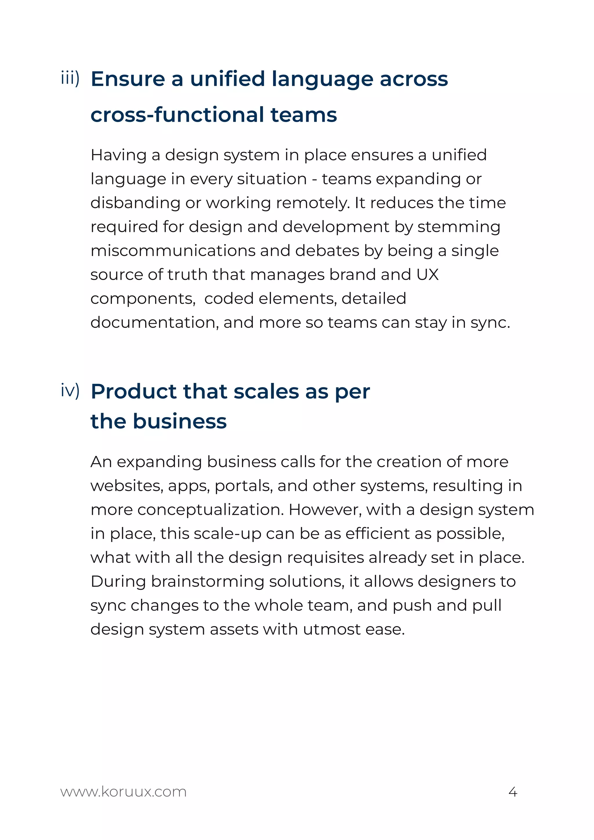 Ensure a uniﬁed language across
cross-functional teams
Having a design system in place ensures a uniﬁed
language in every situation - teams expanding or
disbanding or working remotely. It reduces the time
required for design and development by stemming
miscommunications and debates by being a single
source of truth that manages brand and UX
components, coded elements, detailed
documentation, and more so teams can stay in sync.
Product that scales as per
the business
An expanding business calls for the creation of more
websites, apps, portals, and other systems, resulting in
more conceptualization. However, with a design system
in place, this scale-up can be as efﬁcient as possible,
what with all the design requisites already set in place.
During brainstorming solutions, it allows designers to
sync changes to the whole team, and push and pull
design system assets with utmost ease.
www.koruux.com 4
iii)
iv)
 