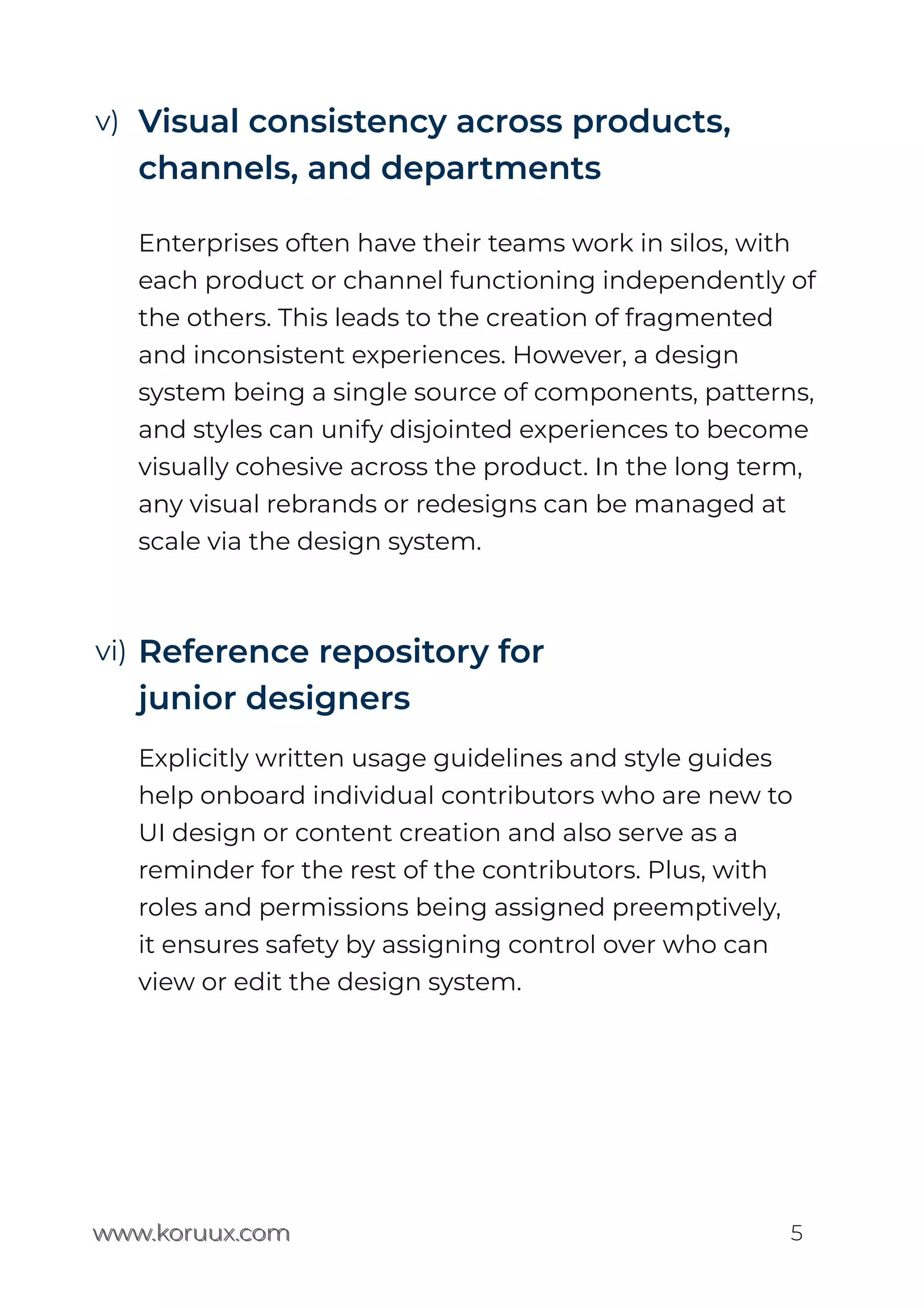 www.koruux.com
Visual consistency across products,
channels, and departments
Enterprises often have their teams work in silos, with
each product or channel functioning independently of
the others. This leads to the creation of fragmented
and inconsistent experiences. However, a design
system being a single source of components, patterns,
and styles can unify disjointed experiences to become
visually cohesive across the product. In the long term,
any visual rebrands or redesigns can be managed at
scale via the design system.
Reference repository for
junior designers
Explicitly written usage guidelines and style guides
help onboard individual contributors who are new to
UI design or content creation and also serve as a
reminder for the rest of the contributors. Plus, with
roles and permissions being assigned preemptively,
it ensures safety by assigning control over who can
view or edit the design system.
www.koruux.com 5
v)
vi)
 