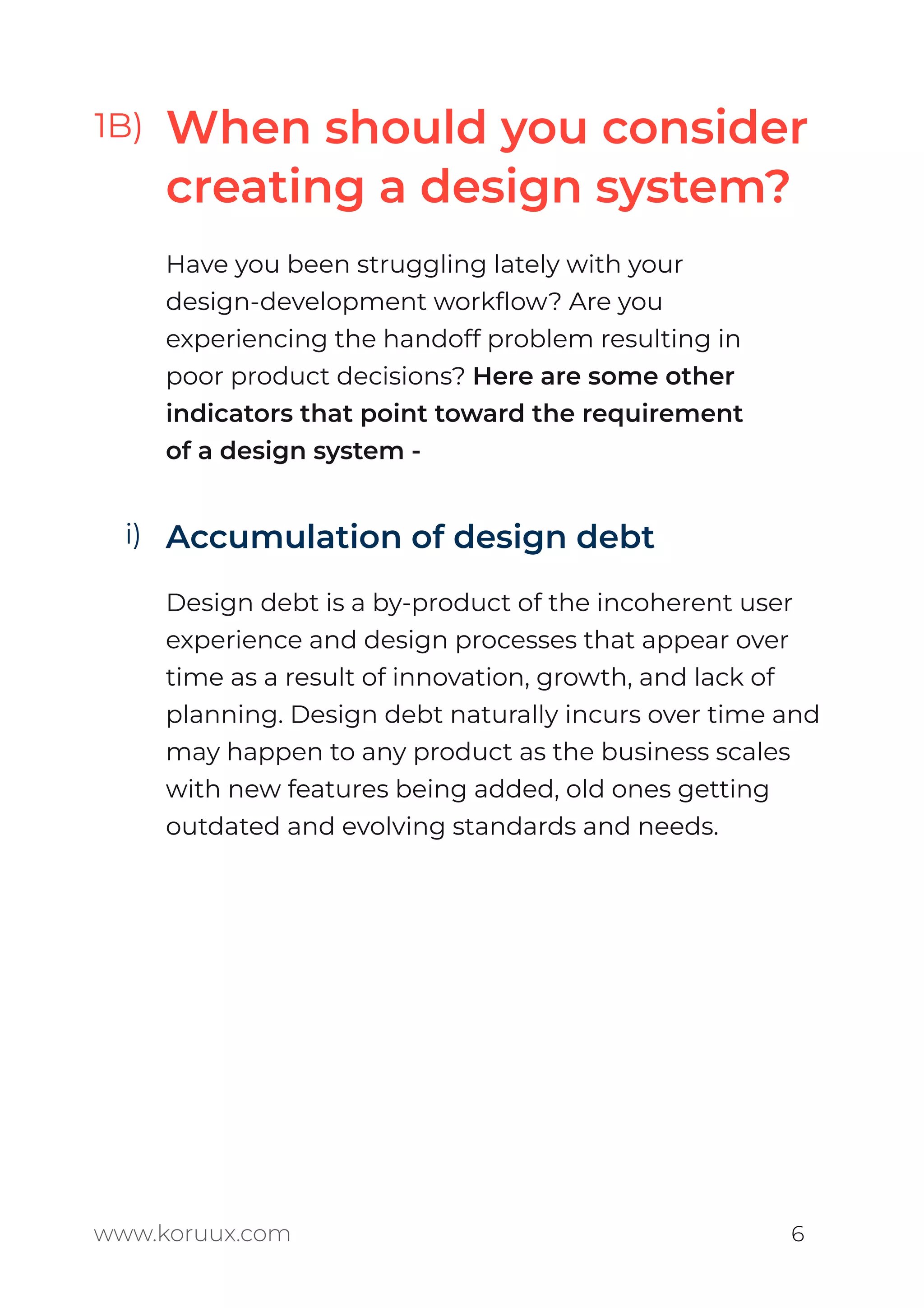 When should you consider
creating a design system?
Have you been struggling lately with your
design-development workﬂow? Are you
experiencing the handoff problem resulting in
poor product decisions? Here are some other
indicators that point toward the requirement
of a design system -
Accumulation of design debt
Design debt is a by-product of the incoherent user
experience and design processes that appear over
time as a result of innovation, growth, and lack of
planning. Design debt naturally incurs over time and
may happen to any product as the business scales
with new features being added, old ones getting
outdated and evolving standards and needs.
www.koruux.com 6
1B)
i)
 