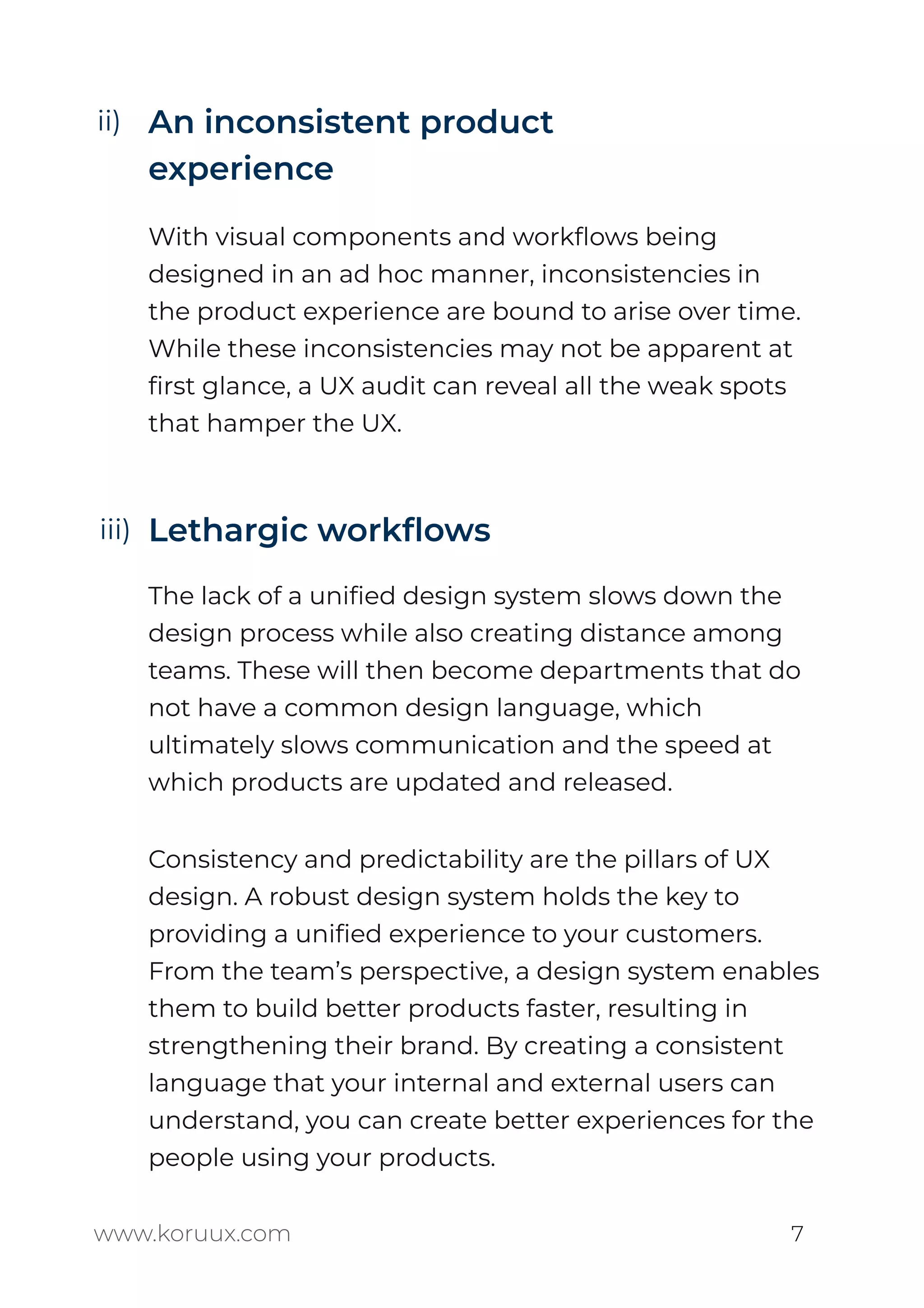 An inconsistent product
experience
With visual components and workﬂows being
designed in an ad hoc manner, inconsistencies in
the product experience are bound to arise over time.
While these inconsistencies may not be apparent at
ﬁrst glance, a UX audit can reveal all the weak spots
that hamper the UX.
Lethargic workﬂows
The lack of a uniﬁed design system slows down the
design process while also creating distance among
teams. These will then become departments that do
not have a common design language, which
ultimately slows communication and the speed at
which products are updated and released.
www.koruux.com 7
Consistency and predictability are the pillars of UX
design. A robust design system holds the key to
providing a uniﬁed experience to your customers.
From the team’s perspective, a design system enables
them to build better products faster, resulting in
strengthening their brand. By creating a consistent
language that your internal and external users can
understand, you can create better experiences for the
people using your products.
ii)
iii)
 