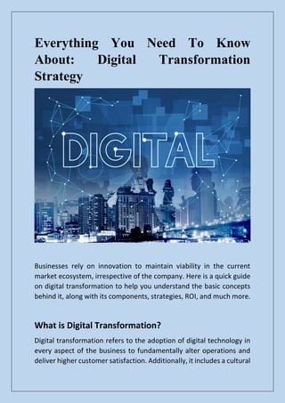 Everything You Need To Know
About: Digital Transformation
Strategy
Businesses rely on innovation to maintain viability in the current
market ecosystem, irrespective of the company. Here is a quick guide
on digital transformation to help you understand the basic concepts
behind it, along with its components, strategies, ROI, and much more.
What is Digital Transformation?
Digital transformation refers to the adoption of digital technology in
every aspect of the business to fundamentally alter operations and
deliver higher customer satisfaction. Additionally, it includes a cultural
 