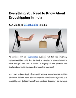 Everything You Need to Know About
Dropshipping in India
1. A Guide To Dropshipping in India
As anyone with an eCommerce business will tell you, inventory
management is a pain! Keeping track of inventory in physical stores is
hard enough. And this is where a majority of the products are
displayed and out in the open. But an online business?
You have to keep track of product inventory spread across multiple
cardboard cartons. With poor visibility and inconvenient systems, it is
incredibly easy to lose track of your numbers. Especially as Murphy's
 