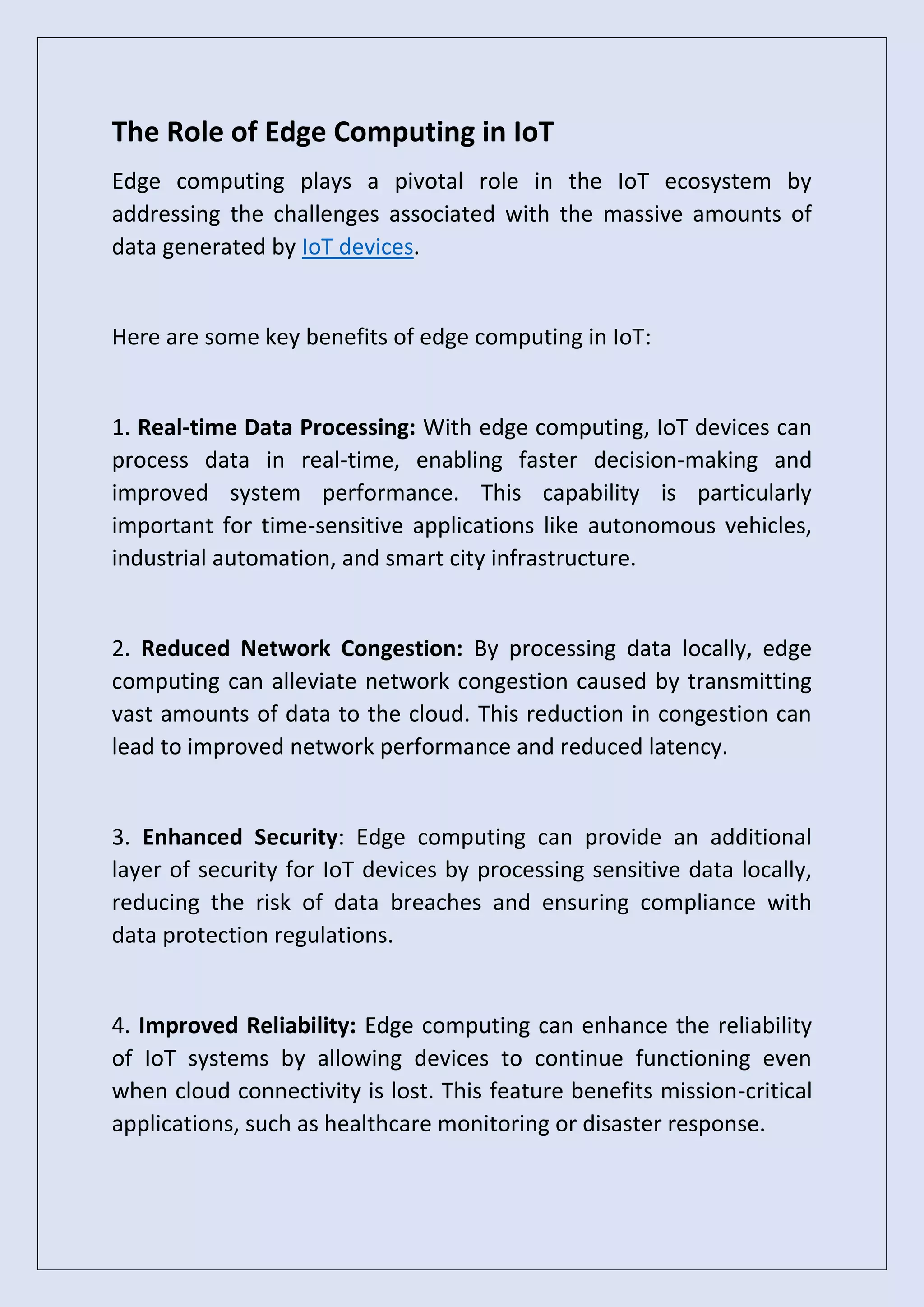 The Role of Edge Computing in IoT
Edge computing plays a pivotal role in the IoT ecosystem by
addressing the challenges associated with the massive amounts of
data generated by IoT devices.
Here are some key benefits of edge computing in IoT:
1. Real-time Data Processing: With edge computing, IoT devices can
process data in real-time, enabling faster decision-making and
improved system performance. This capability is particularly
important for time-sensitive applications like autonomous vehicles,
industrial automation, and smart city infrastructure.
2. Reduced Network Congestion: By processing data locally, edge
computing can alleviate network congestion caused by transmitting
vast amounts of data to the cloud. This reduction in congestion can
lead to improved network performance and reduced latency.
3. Enhanced Security: Edge computing can provide an additional
layer of security for IoT devices by processing sensitive data locally,
reducing the risk of data breaches and ensuring compliance with
data protection regulations.
4. Improved Reliability: Edge computing can enhance the reliability
of IoT systems by allowing devices to continue functioning even
when cloud connectivity is lost. This feature benefits mission-critical
applications, such as healthcare monitoring or disaster response.
 