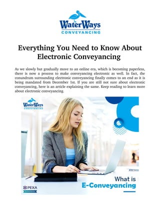 Everything You Need to Know About
Electronic Conveyancing 
As we slowly but gradually move to an online era, which is becoming paperless,
there is now a process to make conveyancing electronic as well. In fact, the
conundrum surrounding electronic conveyancing finally comes to an end as it is
being mandated from December 1st. If you are still not sure about electronic
conveyancing, here is an article explaining the same. Keep reading to learn more
about electronic conveyancing.
 