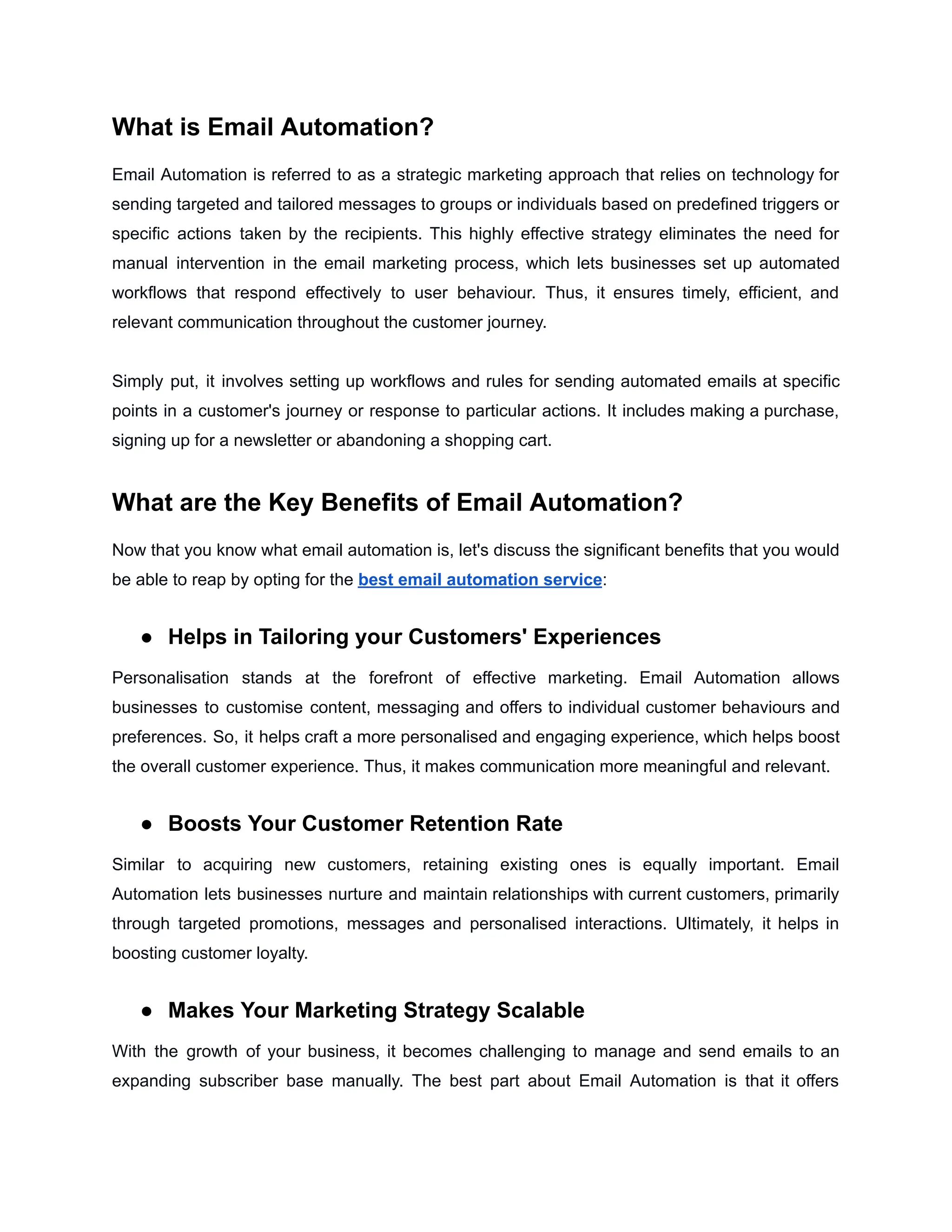 What is Email Automation?
Email Automation is referred to as a strategic marketing approach that relies on technology for
sending targeted and tailored messages to groups or individuals based on predefined triggers or
specific actions taken by the recipients. This highly effective strategy eliminates the need for
manual intervention in the email marketing process, which lets businesses set up automated
workflows that respond effectively to user behaviour. Thus, it ensures timely, efficient, and
relevant communication throughout the customer journey.
Simply put, it involves setting up workflows and rules for sending automated emails at specific
points in a customer's journey or response to particular actions. It includes making a purchase,
signing up for a newsletter or abandoning a shopping cart.
What are the Key Benefits of Email Automation?
Now that you know what email automation is, let's discuss the significant benefits that you would
be able to reap by opting for the best email automation service:
● Helps in Tailoring your Customers' Experiences
Personalisation stands at the forefront of effective marketing. Email Automation allows
businesses to customise content, messaging and offers to individual customer behaviours and
preferences. So, it helps craft a more personalised and engaging experience, which helps boost
the overall customer experience. Thus, it makes communication more meaningful and relevant.
● Boosts Your Customer Retention Rate
Similar to acquiring new customers, retaining existing ones is equally important. Email
Automation lets businesses nurture and maintain relationships with current customers, primarily
through targeted promotions, messages and personalised interactions. Ultimately, it helps in
boosting customer loyalty.
● Makes Your Marketing Strategy Scalable
With the growth of your business, it becomes challenging to manage and send emails to an
expanding subscriber base manually. The best part about Email Automation is that it offers
 