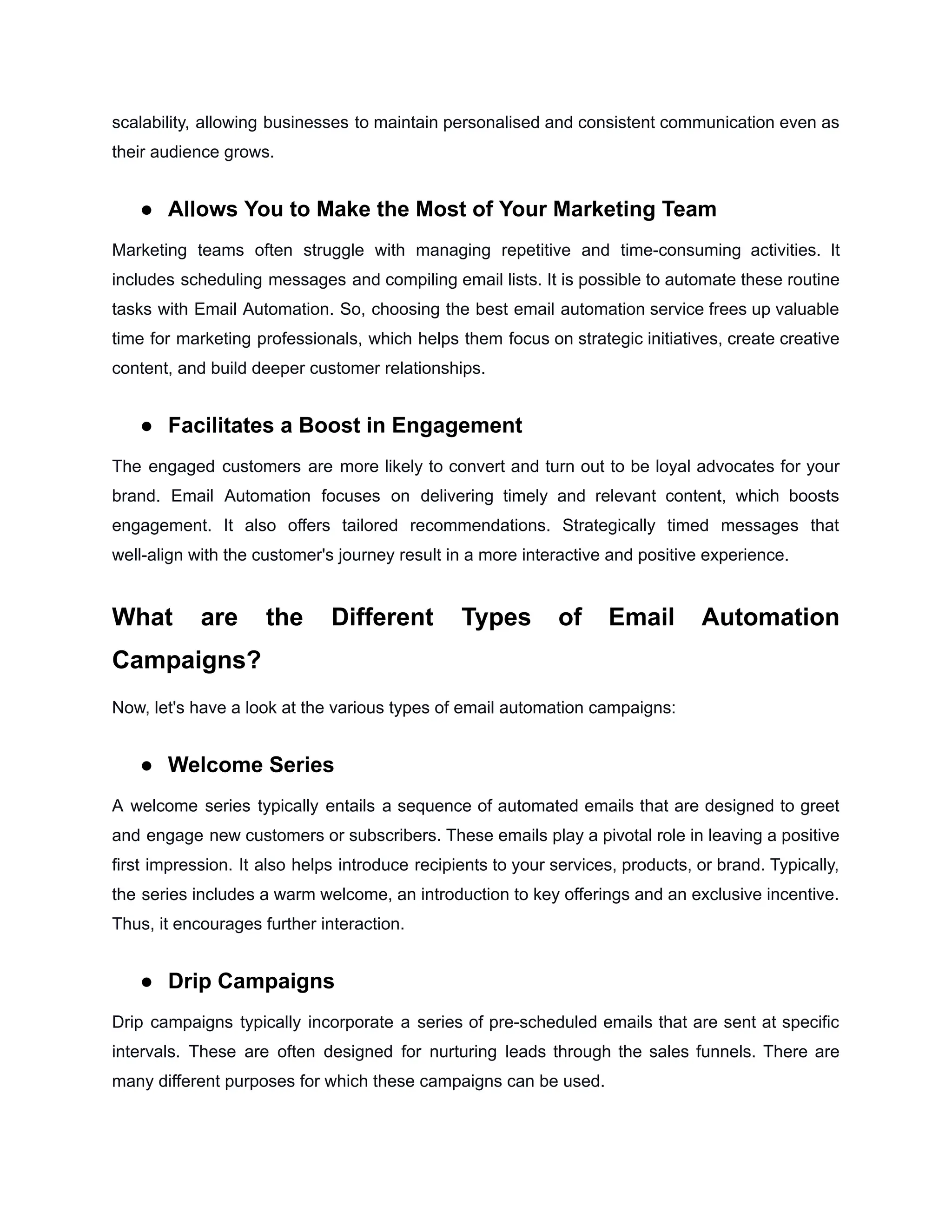 scalability, allowing businesses to maintain personalised and consistent communication even as
their audience grows.
● Allows You to Make the Most of Your Marketing Team
Marketing teams often struggle with managing repetitive and time-consuming activities. It
includes scheduling messages and compiling email lists. It is possible to automate these routine
tasks with Email Automation. So, choosing the best email automation service frees up valuable
time for marketing professionals, which helps them focus on strategic initiatives, create creative
content, and build deeper customer relationships.
● Facilitates a Boost in Engagement
The engaged customers are more likely to convert and turn out to be loyal advocates for your
brand. Email Automation focuses on delivering timely and relevant content, which boosts
engagement. It also offers tailored recommendations. Strategically timed messages that
well-align with the customer's journey result in a more interactive and positive experience.
What are the Different Types of Email Automation
Campaigns?
Now, let's have a look at the various types of email automation campaigns:
● Welcome Series
A welcome series typically entails a sequence of automated emails that are designed to greet
and engage new customers or subscribers. These emails play a pivotal role in leaving a positive
first impression. It also helps introduce recipients to your services, products, or brand. Typically,
the series includes a warm welcome, an introduction to key offerings and an exclusive incentive.
Thus, it encourages further interaction.
● Drip Campaigns
Drip campaigns typically incorporate a series of pre-scheduled emails that are sent at specific
intervals. These are often designed for nurturing leads through the sales funnels. There are
many different purposes for which these campaigns can be used.
 