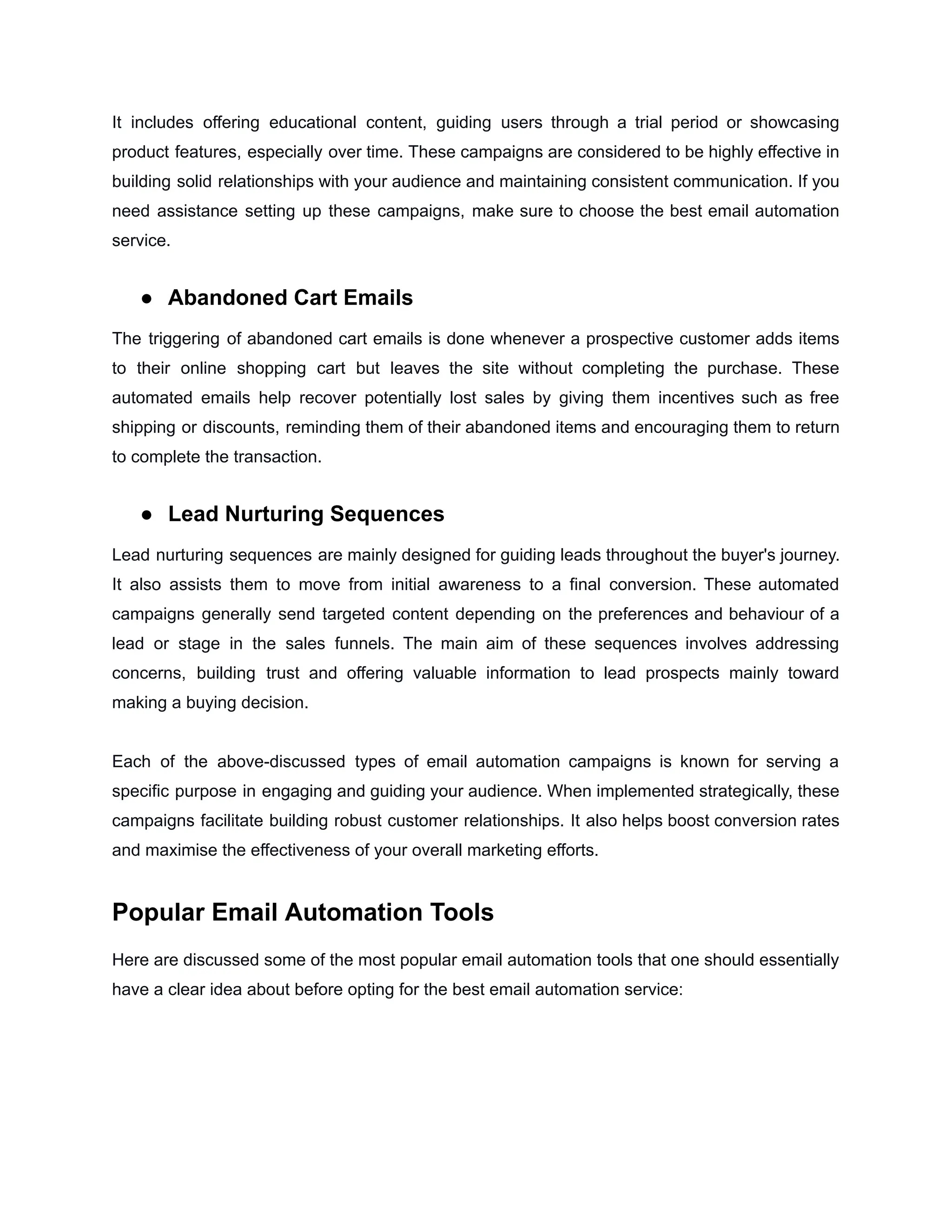 It includes offering educational content, guiding users through a trial period or showcasing
product features, especially over time. These campaigns are considered to be highly effective in
building solid relationships with your audience and maintaining consistent communication. If you
need assistance setting up these campaigns, make sure to choose the best email automation
service.
● Abandoned Cart Emails
The triggering of abandoned cart emails is done whenever a prospective customer adds items
to their online shopping cart but leaves the site without completing the purchase. These
automated emails help recover potentially lost sales by giving them incentives such as free
shipping or discounts, reminding them of their abandoned items and encouraging them to return
to complete the transaction.
● Lead Nurturing Sequences
Lead nurturing sequences are mainly designed for guiding leads throughout the buyer's journey.
It also assists them to move from initial awareness to a final conversion. These automated
campaigns generally send targeted content depending on the preferences and behaviour of a
lead or stage in the sales funnels. The main aim of these sequences involves addressing
concerns, building trust and offering valuable information to lead prospects mainly toward
making a buying decision.
Each of the above-discussed types of email automation campaigns is known for serving a
specific purpose in engaging and guiding your audience. When implemented strategically, these
campaigns facilitate building robust customer relationships. It also helps boost conversion rates
and maximise the effectiveness of your overall marketing efforts.
Popular Email Automation Tools
Here are discussed some of the most popular email automation tools that one should essentially
have a clear idea about before opting for the best email automation service:
 