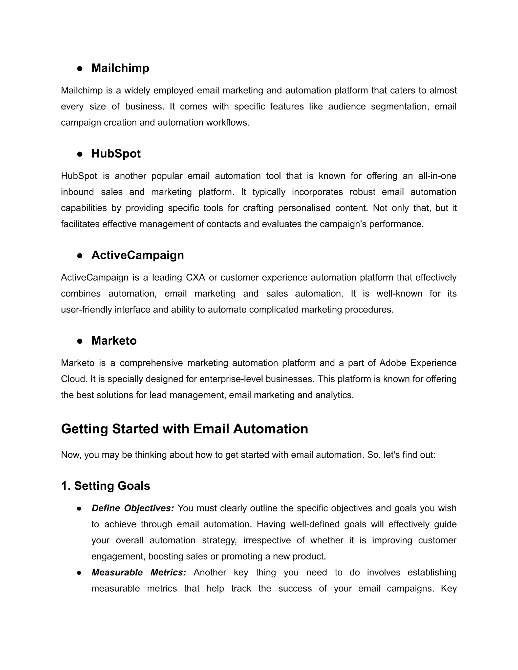 ● Mailchimp
Mailchimp is a widely employed email marketing and automation platform that caters to almost
every size of business. It comes with specific features like audience segmentation, email
campaign creation and automation workflows.
● HubSpot
HubSpot is another popular email automation tool that is known for offering an all-in-one
inbound sales and marketing platform. It typically incorporates robust email automation
capabilities by providing specific tools for crafting personalised content. Not only that, but it
facilitates effective management of contacts and evaluates the campaign's performance.
● ActiveCampaign
ActiveCampaign is a leading CXA or customer experience automation platform that effectively
combines automation, email marketing and sales automation. It is well-known for its
user-friendly interface and ability to automate complicated marketing procedures.
● Marketo
Marketo is a comprehensive marketing automation platform and a part of Adobe Experience
Cloud. It is specially designed for enterprise-level businesses. This platform is known for offering
the best solutions for lead management, email marketing and analytics.
Getting Started with Email Automation
Now, you may be thinking about how to get started with email automation. So, let's find out:
1. Setting Goals
● Define Objectives: You must clearly outline the specific objectives and goals you wish
to achieve through email automation. Having well-defined goals will effectively guide
your overall automation strategy, irrespective of whether it is improving customer
engagement, boosting sales or promoting a new product.
● Measurable Metrics: Another key thing you need to do involves establishing
measurable metrics that help track the success of your email campaigns. Key
 