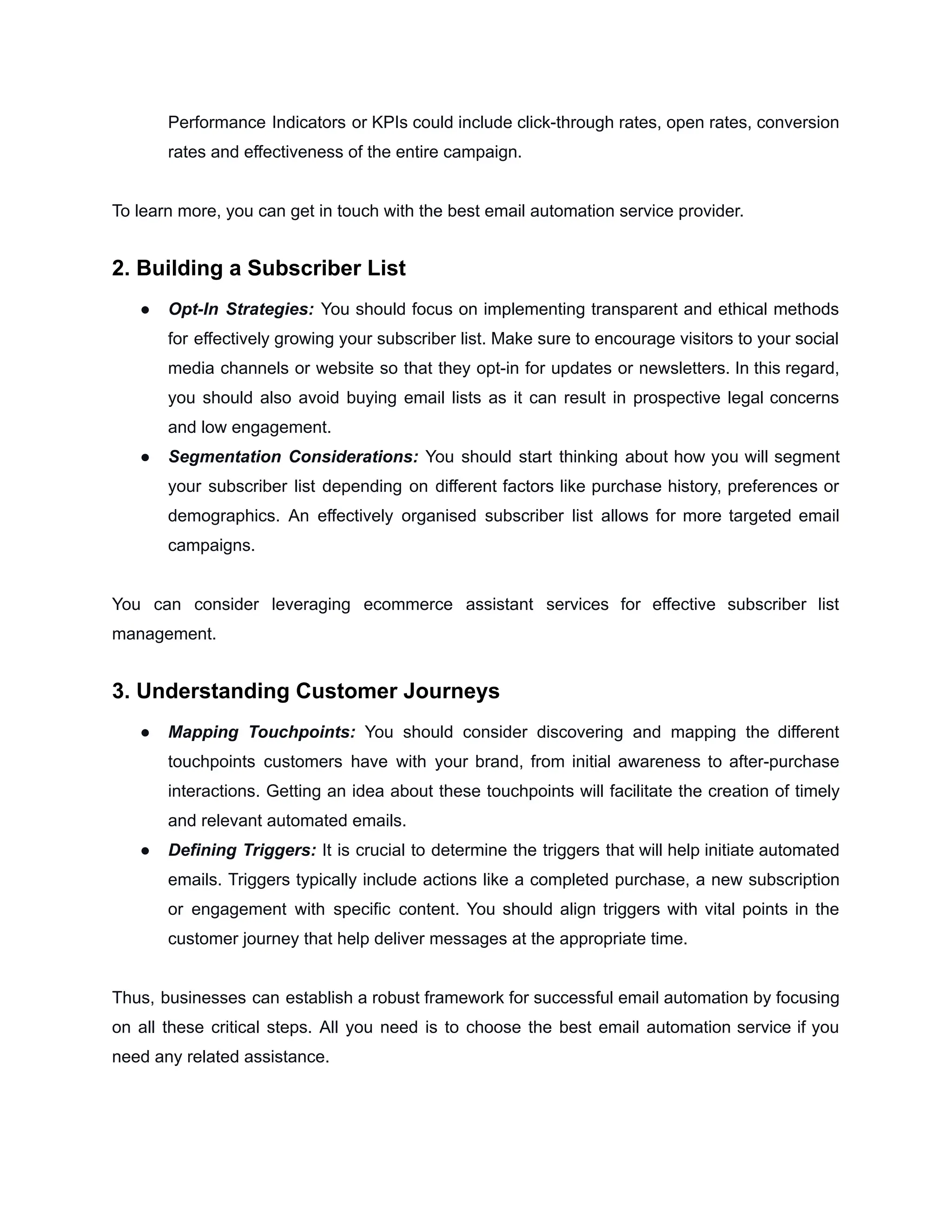 Performance Indicators or KPIs could include click-through rates, open rates, conversion
rates and effectiveness of the entire campaign.
To learn more, you can get in touch with the best email automation service provider.
2. Building a Subscriber List
● Opt-In Strategies: You should focus on implementing transparent and ethical methods
for effectively growing your subscriber list. Make sure to encourage visitors to your social
media channels or website so that they opt-in for updates or newsletters. In this regard,
you should also avoid buying email lists as it can result in prospective legal concerns
and low engagement.
● Segmentation Considerations: You should start thinking about how you will segment
your subscriber list depending on different factors like purchase history, preferences or
demographics. An effectively organised subscriber list allows for more targeted email
campaigns.
You can consider leveraging ecommerce assistant services for effective subscriber list
management.
3. Understanding Customer Journeys
● Mapping Touchpoints: You should consider discovering and mapping the different
touchpoints customers have with your brand, from initial awareness to after-purchase
interactions. Getting an idea about these touchpoints will facilitate the creation of timely
and relevant automated emails.
● Defining Triggers: It is crucial to determine the triggers that will help initiate automated
emails. Triggers typically include actions like a completed purchase, a new subscription
or engagement with specific content. You should align triggers with vital points in the
customer journey that help deliver messages at the appropriate time.
Thus, businesses can establish a robust framework for successful email automation by focusing
on all these critical steps. All you need is to choose the best email automation service if you
need any related assistance.
 