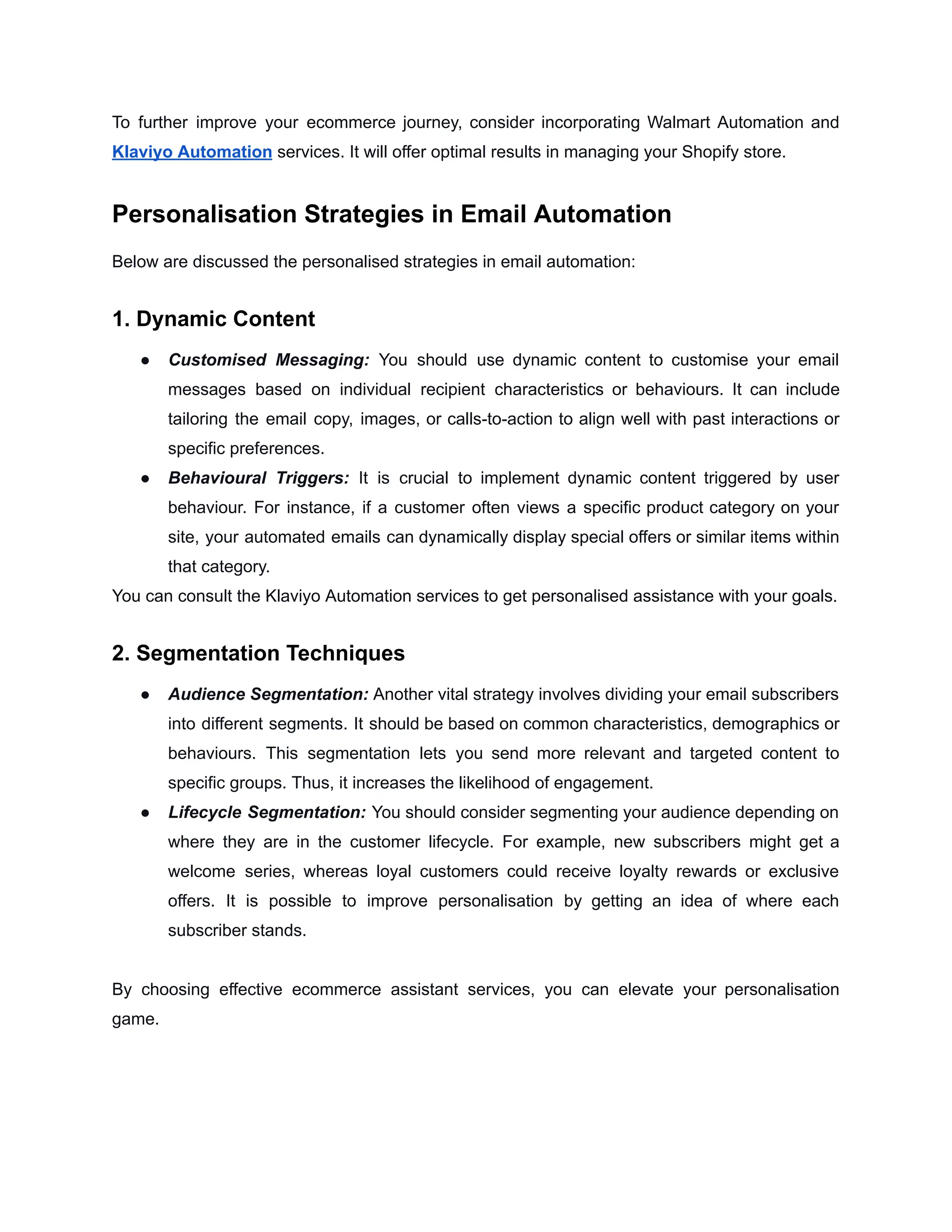 To further improve your ecommerce journey, consider incorporating Walmart Automation and
Klaviyo Automation services. It will offer optimal results in managing your Shopify store.
Personalisation Strategies in Email Automation
Below are discussed the personalised strategies in email automation:
1. Dynamic Content
● Customised Messaging: You should use dynamic content to customise your email
messages based on individual recipient characteristics or behaviours. It can include
tailoring the email copy, images, or calls-to-action to align well with past interactions or
specific preferences.
● Behavioural Triggers: It is crucial to implement dynamic content triggered by user
behaviour. For instance, if a customer often views a specific product category on your
site, your automated emails can dynamically display special offers or similar items within
that category.
You can consult the Klaviyo Automation services to get personalised assistance with your goals.
2. Segmentation Techniques
● Audience Segmentation: Another vital strategy involves dividing your email subscribers
into different segments. It should be based on common characteristics, demographics or
behaviours. This segmentation lets you send more relevant and targeted content to
specific groups. Thus, it increases the likelihood of engagement.
● Lifecycle Segmentation: You should consider segmenting your audience depending on
where they are in the customer lifecycle. For example, new subscribers might get a
welcome series, whereas loyal customers could receive loyalty rewards or exclusive
offers. It is possible to improve personalisation by getting an idea of where each
subscriber stands.
By choosing effective ecommerce assistant services, you can elevate your personalisation
game.
 